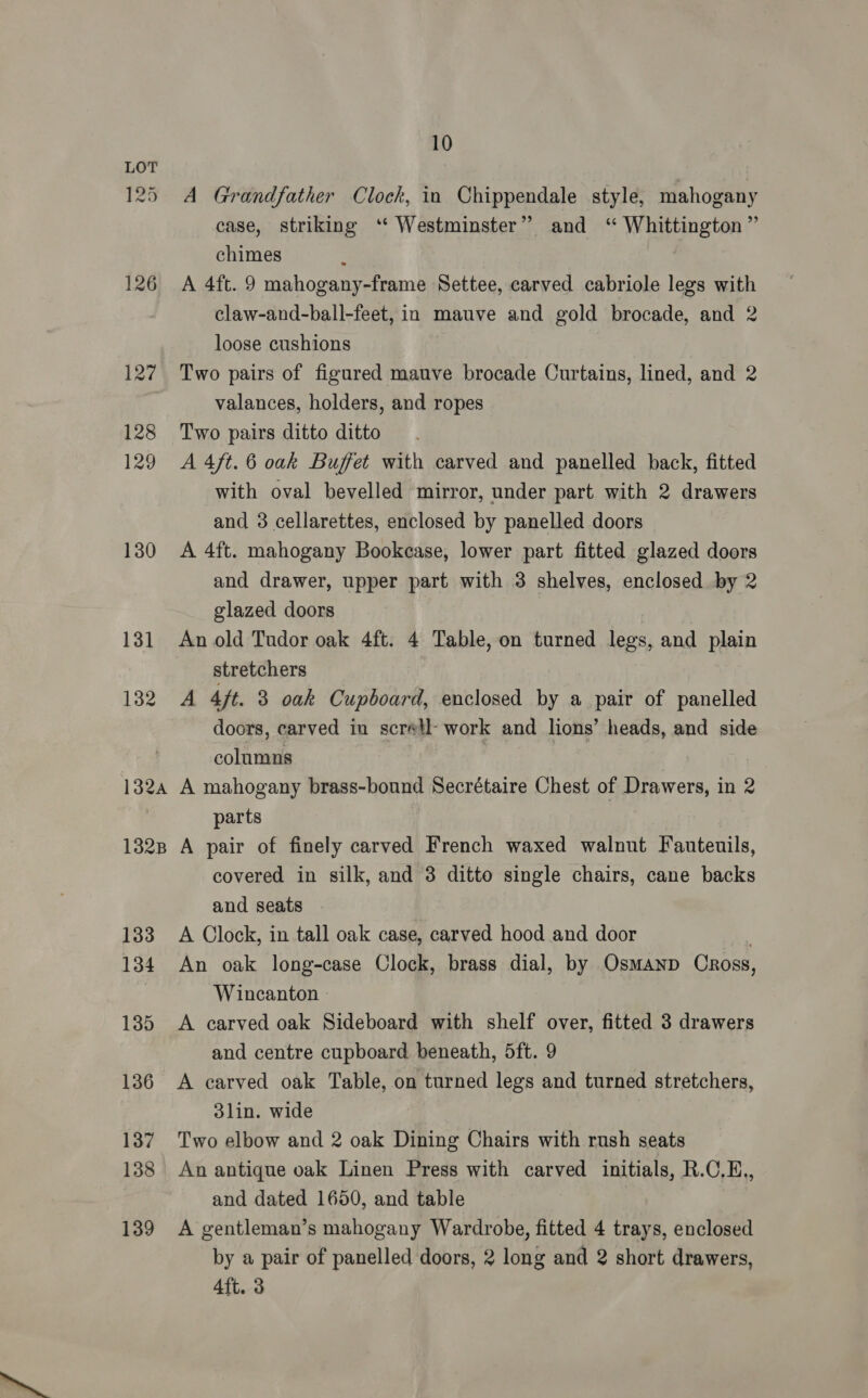125. A Grandfather Clock, in Chippendale style, mahogany case, striking ‘‘ Westminster” and ‘ Whittington” chimes 126 A 4ft. 9 mahogany-frame Settee, carved cabriole legs with claw-and-ball-feet, in mauve and gold brocade, and 2 loose cushions 127 Two pairs of figured mauve brocade Curtains, lined, and 2 valances, holders, and ropes 128 Two pairs ditto ditto 129 A4ft.6 oak Buffet with carved and panelled back, fitted with oval bevelled mirror, under part with 2 drawers and 3 cellarettes, enclosed by panelled doors 130 A 4ft. mahogany Bookcase, lower part fitted glazed doors and drawer, upper part with 3 shelves, enclosed by 2 glazed doors 131 Anold Tudor oak 4ft. 4 Table, on turned legs, and plain stretchers 132 A 4/t. 3 oak Cupboard, enclosed by a pair of panelled doors, carved in scretl- work and lions’ heads, and side columns | e 1324 A mahogany brass-bound Secrétaire Chest of Drawers, in 2 parts 1328 A pair of finely carved French waxed walnut Fauteuils, covered in silk, and 3 ditto single chairs, cane backs and seats 183 A Clock, in tall oak case, carved hood and door ba, 134 An oak long-case Clock, brass dial, by Osmanp Oross, Wincanton - 135 A carved oak Sideboard with shelf over, fitted 3 drawers and centre cupboard beneath, 5ft. 9 136 A carved oak Table, on turned legs and turned stretchers, 3lin. wide | 137 Two elbow and 2 oak Dining Chairs with rush seats 138 An antique oak Linen Press with carved initials, R.C,H., and dated 1650, and table 7 139 A gentleman’s mahogany Wardrobe, fitted 4 trays, enclosed by a pair of panelled doors, 2 long and 2 short drawers, 4ft. 3