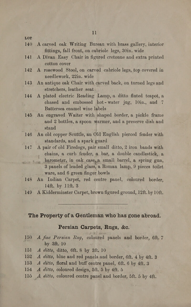 140 141 142 143 144 145 146 147 149 11 A carved oak Writing Bureau with brass gallery, interior fittings, fall front, on cabriole legs, 30in. wide A Divan Easy Chair in figured cretonne and extra printed cotton cover A rosewood Stool, on carved cabriole legs, top covered in needlework, 22in. wide An antique oak Chair with carved back, on turned legs and stretchers, leather seat. A plated electric Reading Lamp, a ditto. fluted cage a chased and embossed hot-water jug, 10in., and 7 Battersea enamel wine labels and 2 bottles, a spoon warmer, and a preserve dish and stand An old copper Scuttle, an Old English pierced fender with standards, and a spark guard | | A pair of old Firedogs, pair small ditto, 2 iron bands with chains, a curb fender, a bar, a double candlestick, a barometer, in oak case,.a small barrel, a spring gun, - 8 panels of leaded glass, 2 Roman lamp, 9 pieces toilet _ware, and 6 green finger bowls . An Indian Carpet, red centre panel, coloured border, 14ft. by 11ft. 3 A Kidderminster Carpet, brown figured ground, 12ft. by 10ft. 150 151 152 153 154 155 Persian Carpets, Rugs, &amp;c. A fine Persian Rug, coloured panels and border, 6ft. 7 by 3ft. 10 A ditto, ditto, 6ft. 8 by 3ft. 10 A ditto, blue and red panels and border, 6ft. 4 by 4ft. 3 A ditto, floral and buff centre panel, 6ft. 6 by 4ft. 3 A ditto, coloured design, 5ft. 5 by 4ft. 5