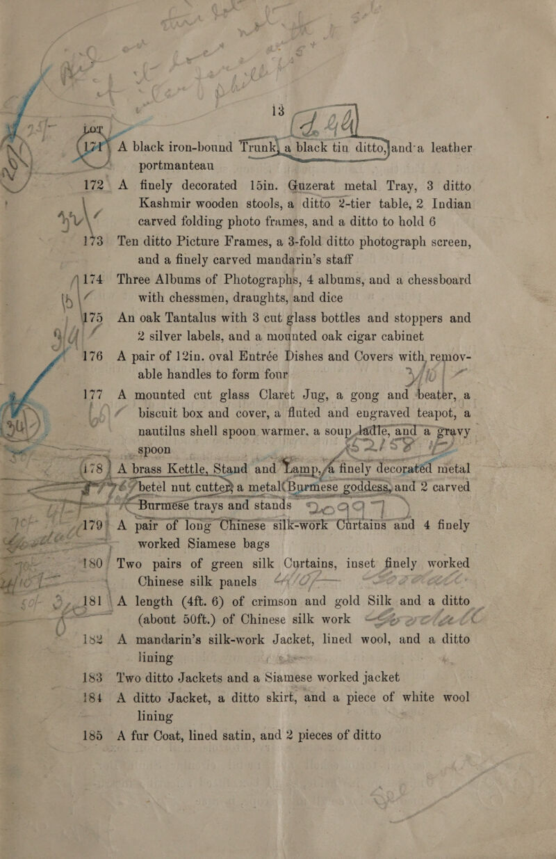  portmanteau od A finely decorated 15in. Guzerat metal Tray, 3 ditto Kashmir wooden stools, a ditto 2-tier table, 2 Indian a\/ carved folding photo frames, and a ditto to hold 6 173 Ten ditto Picture Frames, a 3-fold ditto photograph screen, and a finely carved mandarin’s staff A{\, wy black iron-bound mi a Le. ia ditto,Jand'a leather  A174 Three Albums of Photographs, 4 albums, and a chessboard \ with chessmen, draughts, and dice ) Ws An oak Tantalus with 3 cut glass bottles and stoppers and VY f 2 silver labels, and a mounted oak cigar cabinet A 76 A pair of 12in. oval Entrée Dishes and Covers wie remov- able handles to form four ¥ Alot 177 A mounted cut glass Claret Jug, a gong Ae heather: a \/ piscuit box and cover, a fluted and engraved teapot, a PX / 5 nautilus shell spoon warmer, a soup, jade, and” a Ee << ee ow. SDOOR As +» | a 78) A brass Kettle, St nd and Yamp fi finely trae nietal E 7763 7 betel nut cutte a metal(B mese goddess, and 2 carved gutta, %    ele 7! aay urmese trays and I stands” “2 Ma TT | Aer Zid A pair “of long Chinése silk-work Chrtaine = 4 finely '- oti! pacar &amp; a worked Siamese bags Pao 180 Two pairs of green silk Curtains, inset ae 3 bee iC <4 - Chinese silk panels o/¢//—— | E <o/- vzel8! \A length (4ft. 6) of crimson ty gold silk. and a ditto _ —-— Ae aes (about 50ft.) of Chinese silk work “~¢> yey eu Bef an A -sbdarin’s silk-work Jacket, lined wool, and a ditto lining 183 Two ditto Jackets and a Siamese worked jacket 184 A ditto Jacket, a ditto skirt, and a piece of white wool : lining nd