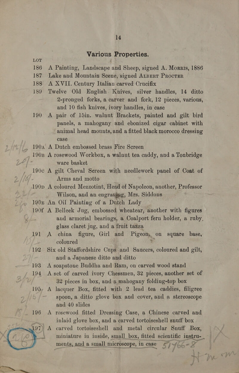 187 188 189 14 Various Properties. Lake and Mountain Scene, signed ALBERT PRocTER A XVII. Century Italian carved Crucifix Twelve Old English. Knives, silver handles, 14 ditto 2-pronged forks, a carver and fork, 12 pieces, various, and 10 fish knives, ivory handles, in case A pair of 15in. walnut Brackets, painted and gilt bird panels, a mahogany and ebonized cigar cabinet with animal head mounts, and a fitted black morocco dressing case | A Dutch embossed brass Fire Screen A rosewood Workbox, a walnut tea caddy, and a Tonbridge ware basket A gilt Cheval Screen with needlework panel of Coat of Arms and motto | A coloured Mezzotint, Head of Napoleon, another, Professor Wilson, and an engravgag, Mrs. Siddons 2 An Oil Painting of a Dutch Lady A Belleek Jug, embossed wheatear, another with figures and armorial bearings, a Coalport fern holder, a ruby, glass claret jug, and a fruit tazza ba coloured Six old Staffordshire Cups and Saucers, coloured and gilt, and a Japanese ditto and ditto A soapstone Buddha and Ram, on carved wood stand A set of carved ivory Chessmen, 32 pieces, another set of 32 pieces in box, and a mahogany folding-top box A lacquer Box, fitted with 2 lead tea caddies, filigree spoon, a ditto glove box and cover, and a stereoscope and 40 slides A rosewood fitted Dressing Case, a Chinese carved and inlaid glove box, and a carved tortoiseshell snuff box carved tortoiseshell and metal circular Snuff Box, miniature in inside, small box, fitted scientific lnstru- ments, and a small microscope, in case LW] wiht « el