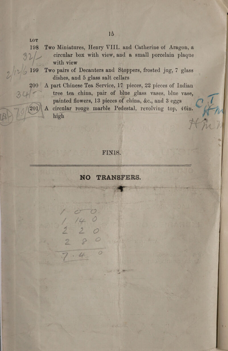 LOT 198 Two Miniatures, Henry VIII. and Catherine of Aragon, a 4) / ‘2 circular box with We, and a small porcelain plaque pe? with view , 199 Two pairs of Decanters and Stoppers, frosted jug, 7 glass , dishes, and 5 glass salt cellars 200 A part Chinese Tea Service, 17 pieces, 22 pieces of Indian A fj. ART tree tea china, pair of blue glass vases, blue a \ painted flowers, 13 pieces of china, &amp;c., and 3 eggs PY of = = 201) A cirenlar rouge marble Pedestal, revolving top, 46in. ™ Cae, : eA i res QOS a 4 fi 4 FINIS.  NO TRANSFERS. 