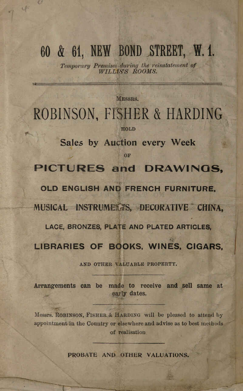  60 &amp; 1, NEW BOND STREET, W. 4. Temporary Premises: ir iihy the reinstatement of WILTASS ROOMS. * ROBINSON, PISHER &amp; HARDING. Sales by a every Week «= ; OF PICTURES and DRAWINGS, OLD ENGLISH AND FRENCH FURNITURE,  MUSICAL INSTRUMER2S, -DECORATIVE ~ CHINA,    LACE, BRONZES, PLATE AND PLATED ) ARTICLES, LIBRARIES OF Bd =f OKS, WIN ES, CIGARS, ide 3E AND OTHER vauvants PROPERTY. Arrangements can be mele to receive and sel same at a ad gates. noe Bf ae Messrs. ROBINSON, FISHER. &amp; HARDING will be pleased. to attend by of realisation. pete oS ay