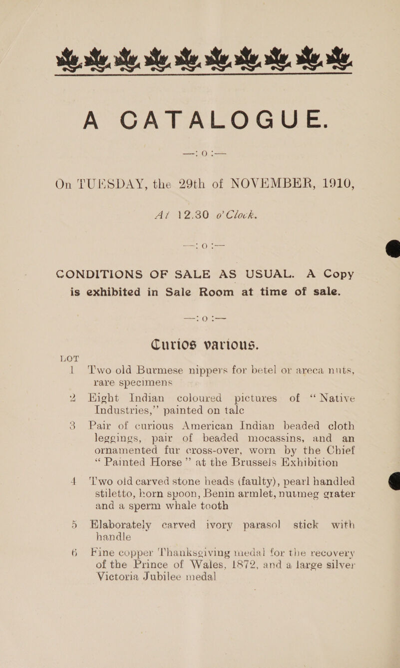 he te he Me Me ee ie Be A CATALOGUE. Sey On TUESDAY, the 29th of NOVEMBER, 1910, Al 123070 Clock, ee) CONDITIONS OF SALE AS USUAL. A Copy is exhibited in Sale Room at time of sale. ece Ware Curlos various, LOT 1 ‘Two old Burmese nippers for betel or areca nuts, rare specimens Eight Indian coloured pictures of ‘‘ Native Industries,’ painted on talc he 3 Pair of curious American Indian beaded cloth leggings, pair of beaded mocassins, and an ornamented fur cross-over, worn by the Chief “ Painted Horse ”’ at the Brussels Exhibition 4 'l'wo old carved stone heads (faulty), pearl handled stiletto, horn spoon, Benin armlet, nutmeg grater and a sperm whale tooth Hlaborateiy carved ivory parasol stick with handle or of the Prince of Wales, 1872, and a large silver Victoria Jubilee medal 