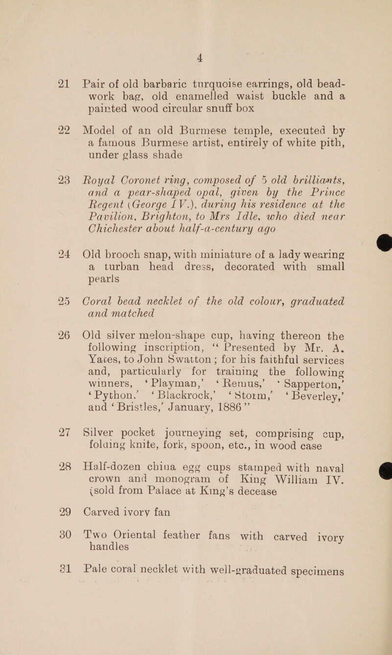 21 22 23 26 27 28 29 30 4 Pair of old barbaric turquoise earrings, old bead- work bag, old enamelled waist buckle and a painted wood circular snuff box Model of an old Burmese temple, executed by a famous Burmese artist, entirely of white pith, under glass shade Royal Coronet ring, composed of 5 old brilliants, and a pear-shaped opal, given by the Prince Regent (George [V.), during his residence at the Pavilion, Brighton, to Mrs Idle, who died near Chichester about half-a-century ago Old brooch snap, with miniature of a lady wearing a turban head dress, decorated with small pearls Coral bead necklet of the old colour, graduated and matched Old silver melon-shape cup, having thereon the following inscription, ‘‘ Presented by Mr. A. Yaies, to John Swatton; for his faithful services and, particularly for training the following winners, ‘Playman,’ ‘Remus,’ * Sapperton,’ ‘Python, ‘Blackrock, ‘Storm,’ ‘ Beverley,’ and ‘ Bristles,”’ January, 1886” Silver pocket journeying set, comprising cup, folaing knite, fork, spoon, etc., in wood case Half-dozen chiua egg cups stamped with naval crown and monogram of King William IY. {sold from Palace at King’s decease Carved ivory fan T'wo Oriental feather fans with carved ivory handles 2 Pale coral necklet with well-graduated specimens  