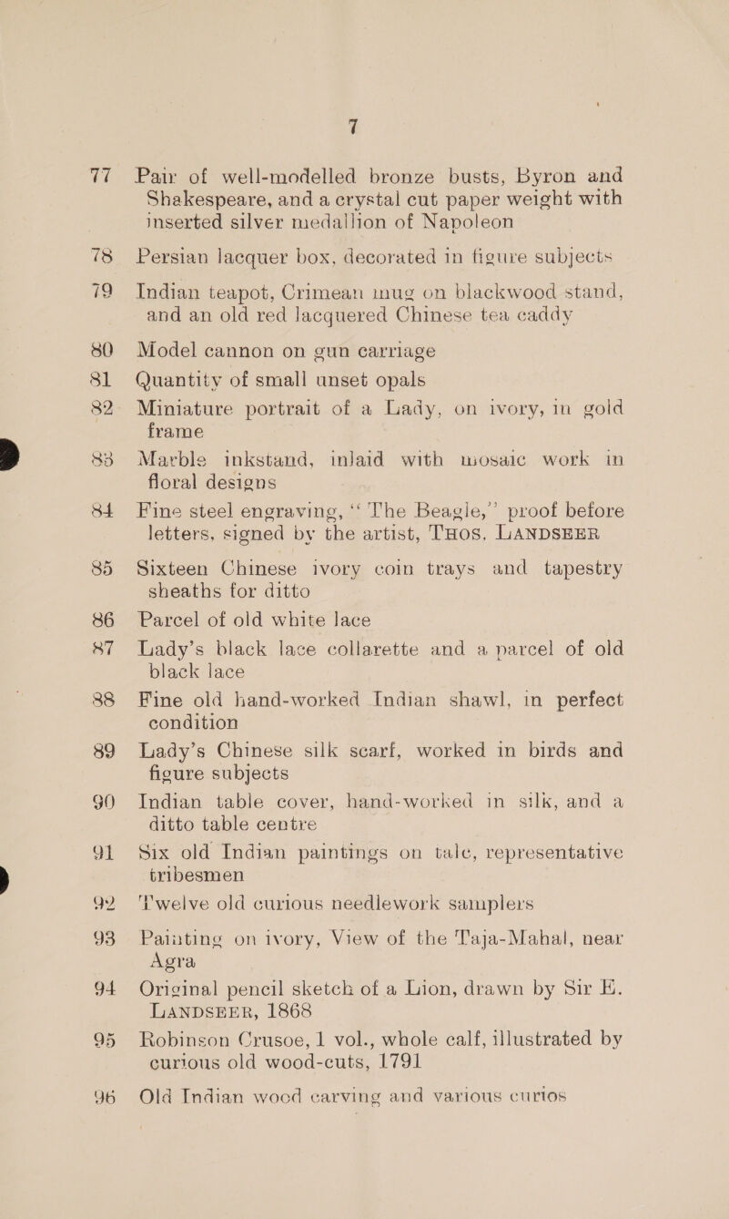 V7 85 86 87 88 89 90 7 Pair of well-modelled bronze busts, Byron and Shakespeare, and a crystal cut paper weight with inserted silver medallion of Napoleon Persian lacquer box, decorated in figure subjects Indian teapot, Crimean inug on blackwood stand, and an old red lacquered Chinese tea caddy Model cannon on gun carriage Quantity of small unset opals Miniature portrait of a Lady, on ivory, in gold frame Marble inkstand, inlaid with wosaic work in floral designs Fine steel engraving, ‘‘ The Beagle,’ proof before letters, signed by the artist, THos. LANDSEER Sixteen Chinese ivory coin trays and tapestry sheaths for ditto Parcel of old white lace Lrady’s black lace collarette and a parcel of old black lace Fine old hand-worked Indian shawl, in perfect condition Lady’s Chinese silk scarf, worked in birds and figure subjects Indian table cover, hand-worked in silk, and a ditto table centre Six old Indian paintings on tale, representative tribesmen ‘Twelve old curious needlework samplers Painting on ivory, View of the Taja-Mahal, near Agra Original pencil sketch of a Lion, drawn by Sir E. LANDSEER, 1868 Robinson Crusoe, 1 vol., whole calf, illustrated by curious old wood-cuts, 1791 Old Indian wocd carving and various curios
