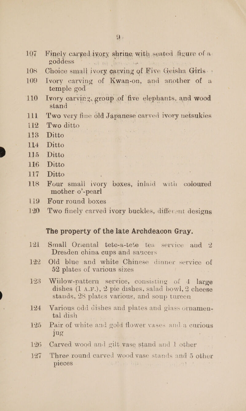 108 109 110 Tit. i12 Li38 114 15 116 M17 118 L19 120 121 122 £23 bo —_—_ er Finely caryed.a IVORY shrine witli. eaated figure of a: coddess et rf Choice small ivory, cavving e ee ae Gins. Ivory carving of Kwan-on, and another of a temple god Ivory carvin, group. of five elephants, and wood stand Two very fine old Japanese carved ivory netsukies Two ditto Ditto Ditto Ditto Ditto Ditto Four small ivory boxes, inlaid with coloured mother o’-pearl Four round boxes | Two finely carved ivory buckles, differant designs The property of the late Archdeacon Gray. Small Oriental tete-a-tete tea service and 2 Dresden china cups and saucers Old blue and white Chinese dinner service of 52 plates of various sizes | Wiilow-vattern Service, consisting of + large dishes (1 A.F.), 2 pie dishes, salad bowl, 2 cheese stauds, 28 plates various, and soup tureen Various odd dishes and plates and glass ornamen- tal dish Pair of white and gold flower vases and.a curious jug Carved wood and gilt vase stand and 1 other Three round carved wood V vase stands and 5 other pieces igs 7