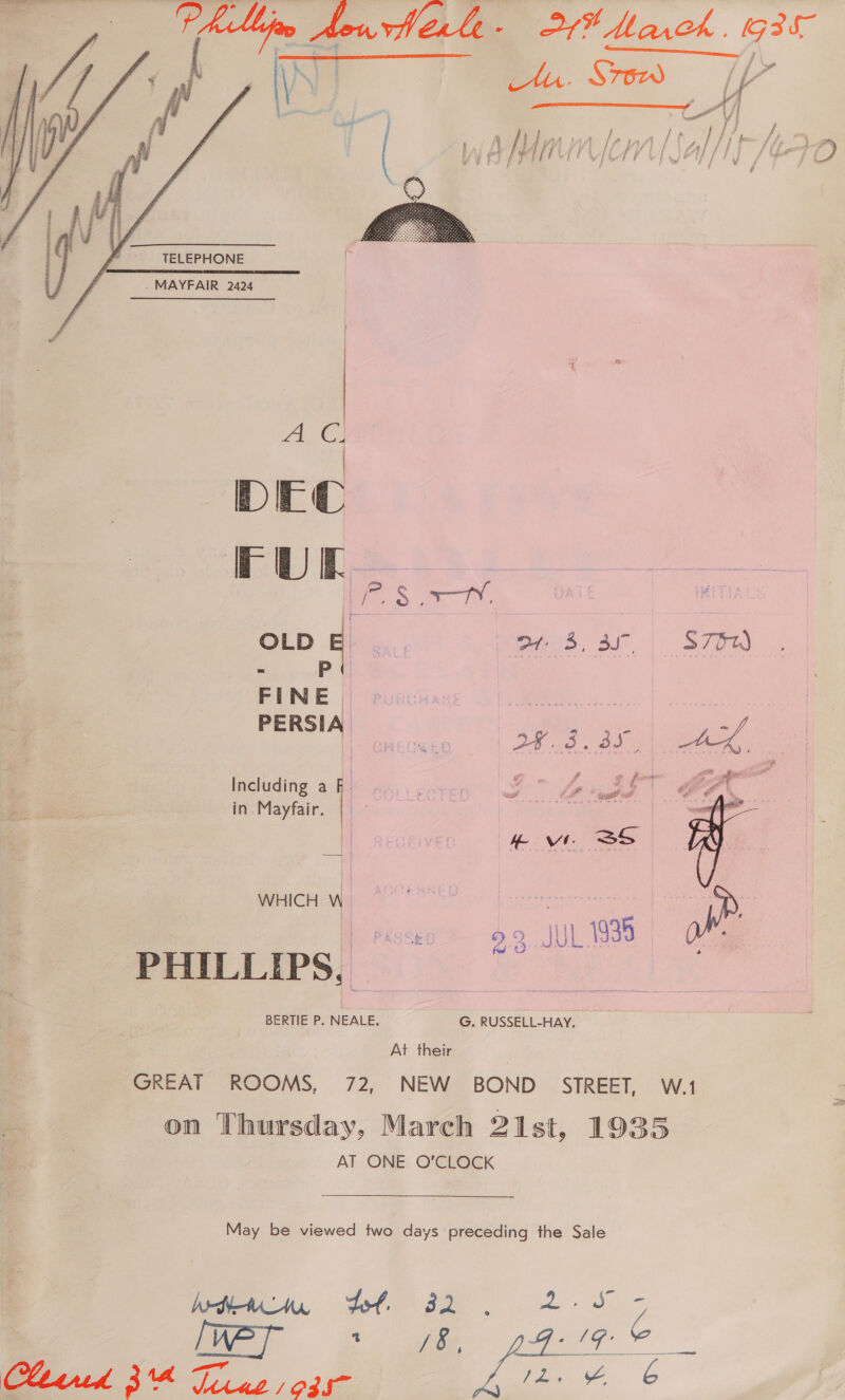 a tly Hor herle-§ 27% Marck . 935     TELEPHONE . MAYFAIR 2424 ean 8 DEC FUL   he | OLD SAL Weeds 2c. | S7my - _P FINE “e PERSIA oy. 3. 3s Including ako &gt; fier in. Mayfair. | | : eid | tw SS WHICH W | é Ht 99 JUL 1935 PHILLIPS, BERTIE P. NEALE. G. RUSSELL-HAY. At their GREAT ROOMS, 72, NEW BOND STREET, W.1 on Thursday, March 21st, 1935 AT ONE O'CLOCK May be viewed two days preceding the Sale