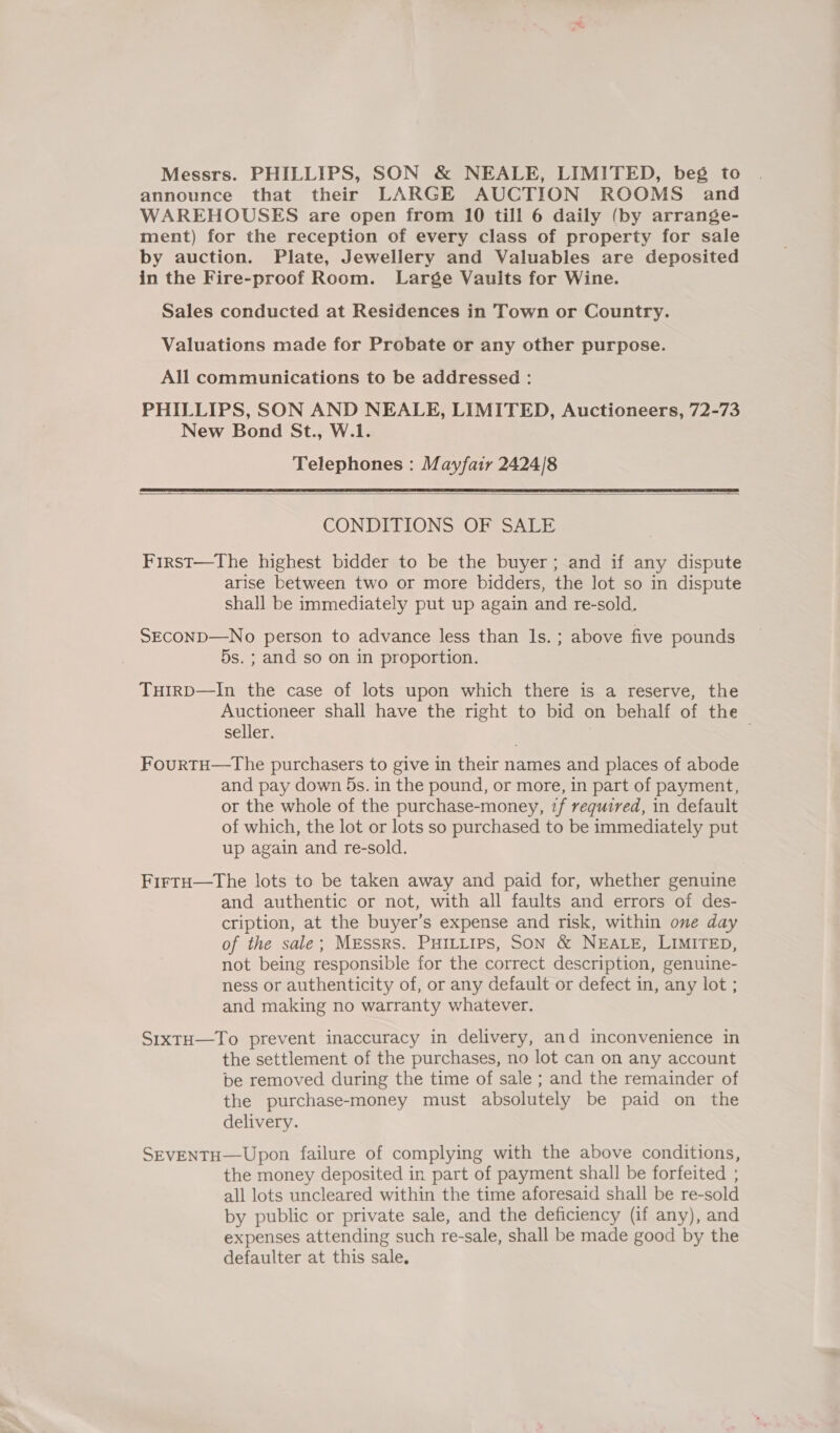 Messrs. PHILLIPS, SON &amp; NEALE, LIMITED, beg to announce that their LARGE AUCTION ROOMS and WAREHOUSES are open from 10 till 6 daily (by arrange- ment) for the reception of every class of property for sale by auction. Plate, Jewellery and Valuables are deposited in the Fire-proof Room. Large Vaults for Wine. Sales conducted at Residences in Town or Country. Valuations made for Probate or any other purpose. All communications to be addressed : PHILLIPS, SON AND NEALE, LIMITED, Auctioneers, 72-73 New Bond St., W.1. Telephones : Mayfair 2424/8  CONDITIONS OF SALE First—The highest bidder to be the buyer; and if any dispute arise between two or more bidders, the lot so in dispute shall be immediately put up again and re-sold. SEcOND—No person to advance less than ls. ; above five pounds 5s. ; and so on in proportion. TuirD—In the case of lots upon which there is a reserve, the Auctioneer shall have the right to bid on behalf of the seller. | | FourtTH—The purchasers to give in their names and places of abode and pay down 5s. in the pound, or more, in part of payment, or the whole of the purchase-money, 7f required, in default of which, the lot or lots so purchased to be immediately put up again and re-sold. FirtH—tThe lots to be taken away and paid for, whether genuine and authentic or not, with all faults and errors of des- cription, at the buyer’s expense and risk, within one day of the sale; MEssRS. PHILLIPS, SON &amp; NEALE, LIMITED, not being responsible for the correct description, genuine- ness or authenticity of, or any default or defect in, any lot ; and making no warranty whatever. SixtH—To prevent inaccuracy in delivery, and inconvenience in the settlement of the purchases, no lot can on any account be removed during the time of sale ; and the remainder of the purchase-money must absolutely be paid on the delivery. SEVENTH—Upon failure of complying with the above conditions, the money deposited in part of payment shall be forfeited ; all lots uncleared within the time aforesaid shall be re-sold by public or private sale, and the deficiency (if any), and expenses attending such re-sale, shall be made good by the defaulter at this sale,
