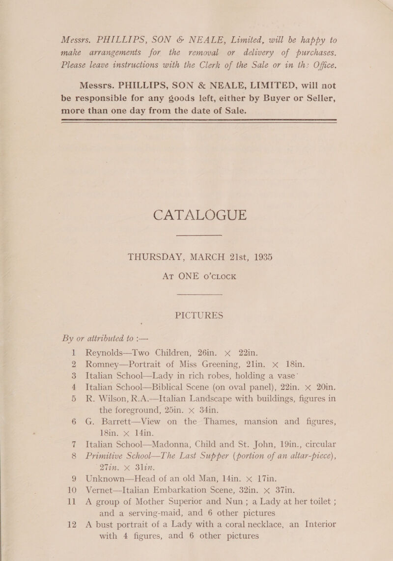 Messrs. PHILLIPS, SON & NEALE, Limited, will be happy to make arrangements for the removal or delivery of purchases. Please leave instructions with the Clerk of the Sale or in th: Office. Messrs. PHILLIPS, SON & NEALE, LIMITED, will not be responsible for any goods left, either by Buyer or Seller, more than one day from the date of Sale. CATALOGUE THURSDAY, MARCH 2lst, 1935 AT ONE o’cLock PICTURES By or attributed to :— Reynolds—Two Children, 26in. x 22in. Romney—Portrait of Miss Greening, 2lin. x 18in. Italian School—Lady in rich robes, holding a vase’ Italian School—Biblical Scene (on oval panel), 22in. x 20in. R. Wilson, R.A.—Italian Landscape with buildings, figures in the foreground, 25in. x 34in. 6 G. Barrett—View on the Thames, mansion and figures, 181m. >< _)4in. 7 Italian School—Madonna, Child and St. John, 19in., circular 8 Primitive School—The Last Supper (portion of an altar-prece), (21m. X Bln. 9 Unknown—Head of an old Man, 14in. x 17in. 10 Vernet—lItalian Embarkation Scene, 32in. x 37in. and a serving-maid, and 6 other pictures 12 <A bust portrait of a Lady with a coral necklace, an Interior with 4 figures, and 6 other pictures OU TS (CO OS: