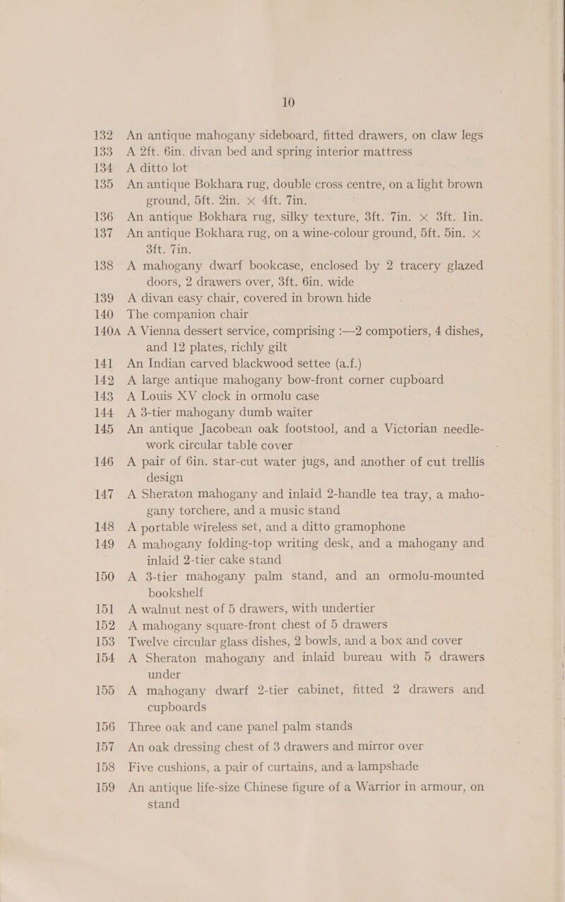 132 133 134 135 136 137 138 139 140 140A 141 142 143 144 145 146 147 148 149 150 151 152 153 154 155 156 157 158 159 10 An antique mahogany sideboard, fitted drawers, on claw legs A 2ft. 6in. divan bed and spring interior mattress A ditto lot An antique Bokhara rug, double cross centre, on a light brown ground, 5ft. 2in. « 4ft. Tin. An antique Bokhara rug, silky texture, 3ft. 7in. x 3ft. lin. An antique Bokhara rug, on a wine-colour ground, 5ft. 5in. x oft. fin. A mahogany dwarf bookcase, enclosed by 2 tracery glazed doors, 2 drawers over, 3ft. 6in. wide A divan easy chair, covered in brown. hide The companion chair A Vienna dessert service, comprising :—2 compotiers, 4 dishes, and 12 plates, richly gilt An Indian carved blackwood settee (a.f.) A large antique mahogany bow-front corner cupboard A Louis XV clock in ormolu case A 3-tier mahogany dumb waiter An antique Jacobean oak footstool, and a Victorian needle- work circular table cover A pair of 6in. star-cut water jugs, and another of cut trellis design A Sheraton mahogany and inlaid 2-handle tea tray, a maho- gany torchere, and a music stand A portable wireless set, and a ditto gramophone A mahogany folding-top writing desk, and a mahogany and inlaid 2-tier cake stand A 3-tier mahogany palm stand, and an ormolu-mounted bookshelf A walnut nest of 5 drawers, with undertier A mahogany square-front chest of 5 drawers Twelve circular glass dishes, 2 bowls, and a box and cover A Sheraton mahogany and inlaid bureau with 5 drawers under A mahogany dwarf 2-tier cabinet, fitted 2 drawers and cupboards Three oak and cane panel palm stands An oak dressing chest of 3 drawers and mirror over Five cushions, a pair of curtains, and a lampshade An antique life-size Chinese figure of a Warrior in armour, on stand