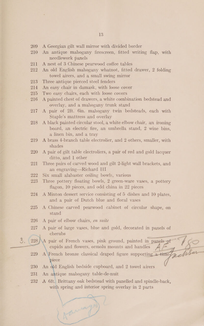 209 A Georgian gilt wall mirror with divided border 210 An antique mahogany firescreen, fitted writing flap, with needlework panels 211 A nest of 3 Chinese pearwood coffee tables 212 An old English mahogany whatnot, fitted drawer, 2 folding towel airers, and a small swing mirror 213 Three antique pierced steel fenders 214 An easy chair in damask, with loose cover 215 Two easy chairs, each with loose covers 216 A painted chest of drawers, a white combination bedstead and overlay, and a mahogany trunk stand 217 A pair of 2ft. 6in. mahogany twin bedsteads, each with Staple’s mattress and overlay board, an electric fire, an umbrella stand, 2 wine bins, a linen bin, and a tray 219 &lt;A brass 4-branch table electrolier, and 2 others, smaller, with shades 220 A pair of gilt table electroliers, a pair of red and gold lacquer ditto, and | other 221 Three pairs of carved wood and gilt 2-light wall brackets, and an engraving—Richard ILI 222 Six small alabaster ceiling bowls, various 223 Three pottery floating bowls, 2 green-ware vases, a pottery flagon, 10 pieces, and odd china in 22 pieces 224 &lt;A Minton dessert service consisting of 5 dishes and 10 plates, and a pair of Dutch blue and floral vases 225 A Chinese carved pearwood cabinet of circular shape, on stand 226 &lt;A pair of elbow chairs, en suite 227 A pair of large vases, blue and gold, decorated in panels of SR cherubs pair of French vases, pink ground, painted in “panels-0 “of ey / | CD cupids and flowers, ormolu mounts and handles AF. po 3 : ae j i= IE gp hi a      229 French bronze classical draped figure supporting_.a—tmmie ip. Pe piece A 230 An old English bedside cupboard, and 2 towel airers / 231 An antique mahogany table-de-nuit 232 A 6ft. Brittany oak bedstead with panelled and spindle-back, with spring and interior spring overlay in 2 parts ~~, ‘ % ‘ gaan sexjane naa Decrees abyss ww
