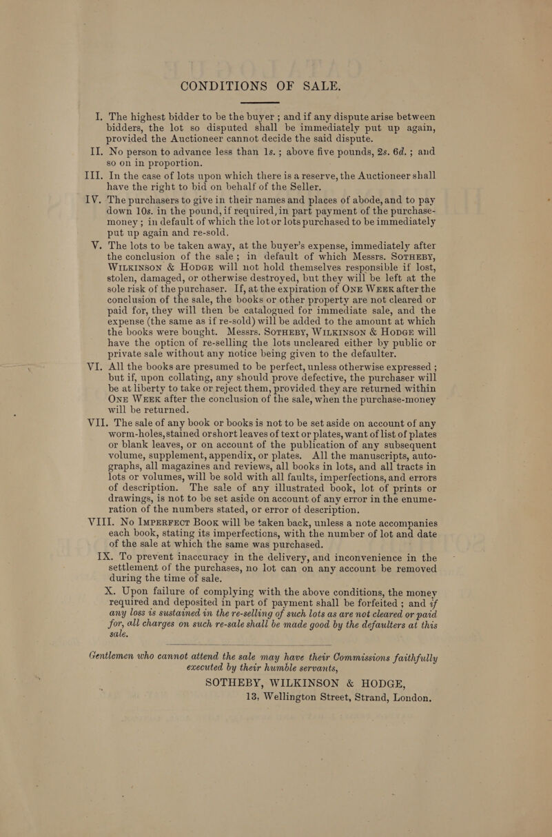 CONDITIONS OF SALE. bidders, the lot so disputed shall be immediately put up again, provided the Auctioneer cannot decide the said dispute. No person to advance less than 1s.; above five pounds, 2s. 6d.; and so on in proportion. : In the case of lots upon which there is a reserve, the Auctioneer shall have the right to bid on behalf of the Seller. The purchasers to give in their names and places of abode, and to pay down 10s. in the pound, if required,in part payment of the purchase- money ; in default of which the lot or lots purchased to be immediately put up again and re-sold, the conclusion of the sale; in default of which Messrs. SoTHEBY, WILKINSON &amp; HopGeE will not hold themselves responsible if lost, stolen, damaged, or otherwise destroyed, but they will be left at the sole risk of the purchaser. If, at the expiration of ONE WEEK after the conclusion of the sale, the books or other property are not cleared or paid for, they will then be catalogued for immediate sale, and the expense (the same as if re-sold) will be added to the amount at which the books were bought. Messrs. SoraEeBy, WILKINSON &amp; Hopes will have the option of re-selling the lots uncleared either by public or private sale without any notice being given to the defaulter. All the books. are presumed to be perfect, unless otherwise expressed ; but if, upon collating, any should prove defective, the purchaser will be at liberty to take or reject them, provided they are returned within One WEEK after the conclusion of the sale, wnen the purchase-money will be returned. worm-holes, stained orshort leaves of text or plates, want of list of plates or blank leaves, or on account of the publication of any subsequent volume, supplement, appendix, or plates. All the manuscripts, auto- graphs, all magazines and reviews, all books in lots, and all tracts in lots or volumes, will be sold with all faults, imperfections, and errors of description. The sale of any illustrated book, lot of prints or drawings, is not to be set aside on account of any error in the enume- ration of the numbers stated, or error of description. each book, stating its imperfections, with the number of lot and date of the sale at which the same was purchased. . settlement of the purchases, no lot can on any account be removed during the time of sale. X. Upon failure of complying with the above conditions, the money required and deposited in part of payment shall be forfeited ; and <f any loss is sustained in the re-selling of such lots as are not cleared or paid for all charges on such re-sale shall be made good by the defaulters at this sale.  executed by their humble servants, SOTHEBY, WILKINSON &amp; HODGE, 13, Wellington Street, Strand, London.