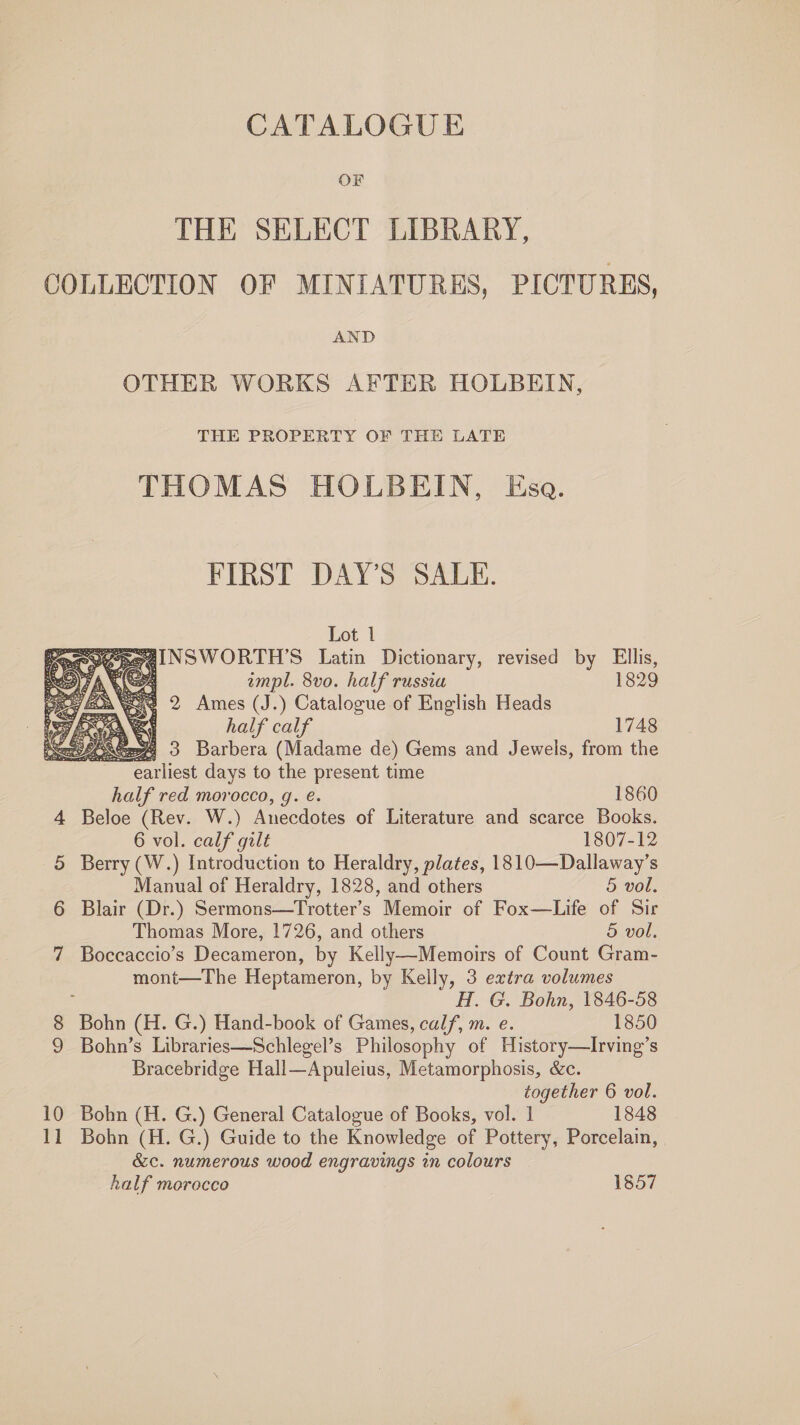 OF THE SELECT LIBRARY, COLLECTION OF MINIATURES, PICTURES, AND OTHER WORKS AFTER HOLBEIN, THE PROPERTY OF THE LATE THOMAS HOLBEIN, Esa. FIRST DAY’S SALE.  Lot 1 3 peeINSWORTH’S Latin Dictionary, revised by Ellis, empl. 8vo. half russia 1829 2 Ames (J.) Catalogue of English Heads half calf 1748 eS) 3 Barbera (Madame de) Gems and Jewels, from the earliest days to the present time half red morocco, g. e. 1860 4 Beloe (Rev. W.) Racedetes of Literature and scarce Books. 6 vol. calf gilt 1807-12 5 Berry (W.) Introduction to Heraldry, plates, 1810—Dallaway’s Manual of Heraldry, 1828, and others 5 vol. 6 Blair (Dr.) Sermons—Trotter’s Memoir of Fox—Life of Sir Thomas More, 1726, and others 5 vol. 7 Boccaccio’s Decameron, by Kelly—Memoirs of Count Gram- mont—The Heptameron, by Kelly, 3 extra volumes ; H. G. Bohn, 1846-58 8 Bohn (H. G.) Hand-book of Games, calf, m. e. 1850 9 Bohn’s Libraries—Schlegel’s Philosophy of History—Irving’s Bracebridge Hall—Apuleius, Metamorphosis, &amp;c. together 6 vol. 10 Bohn (H. G.) General Catalogue of Books, vol. 1 1848 11 Bohn (H. G.) Guide to the Knowledge of Pottery, Porcelain, &amp;c. numerous wood engravings in colours half morocco 1857