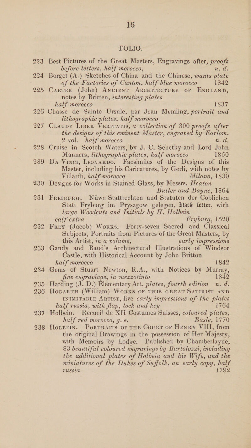 232 233 234 239 236 237 238 16 FOLIO. Best Pictures of the Great Masters, Engravings after, Bee before letters, half morocco, n. Borget (A.) Sketches of China and the Chinese, wants ake of the Factories of Canton, half blue morocco 1842 Carrer (John) ANCIENT ARCHITECTURE oF ENGLAND, notes by Britten, enteresting plates half morocco 1837 Chasse de Sainte Ursule, par Jean Memling, portrait and lithographic plates, half morocco Craupe Liner Veriratis, a collection of 300 proofs after the designs of this eminent Master, engraved by Eurlom. 2 vol. half morocco n. Wi Cruise in Scotch Waters, by J. C. Schetky and Lord John Manners, lithographic plates, half morocco 1850 Da Vinci, Leonarpo. Facsimiles of the Designs of this Master, including his Caricatures, by Gerli, with notes by Villardi, half morocco Milano, 1830 Designs for Works in Stained Glass, by Messrs. Heaton Butler and Bayne, 1864 FretpurGc. Niiwe Stattrechten und Statuten der Coblichen Statt Fryburg im Pryszgow gelegen, black ietter, with large Woodcuts and Initials by H. Holbein calf extra Fryburg, 1520 Frey (Jacob) Worxs. Forty-seven Sacred and Classical Subjects, Portraits from Pictures of the Great Masters, by this Artist, in a volume, early impressions Gandy and Baud’s Architectural Illustrations of Windsor Castle, with Historical Account by John Britton half morocco 1842 Gems of Stuart Newton, R.A., with Notices by Murray, fine engravings, in mezzotinto 1842 Harding (J. D.) Elementary Art, plates, fourth edition n. d. HocartH (William) Works OF THIS GREAT SATIRIST AND INIMITABLE ARTIST, five early impressions of: the plates half russia, with flap, lock and key 1764 Holbein. Recueil de XIi Costumes Suisses, coloured plates, half red morocco, g. e. Basle, 1770 Hoxtpein. Porrraits or THE Court or Henry VIII, from the original Drawings in the possession of Her Majesty, with Memoirs by Lodge. Published by Chamberlayne, 83 beautiful coloured engravings by Bartolozzt, including the additional plates of Holbein and his Wife, and the miniatures of the Dukes of ee an early copy, ee TUSSIA 179