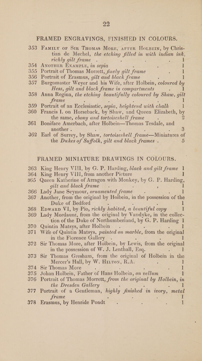 FRAMED ENGRAVINGS, FINISHED IN COLOURS. 353 Famity or Sir THomas Morr, arrer Horzern, by Chris- tian de Mechel, the etching filled in with indian ink, richly gut frame ‘ é : ] 354 AwoTHER Example, in sepia ; ] 355 Portrait of Thomas Morrett , finely gilt frame ; i 356 Portrait of Erasmus, gilt and black frame 1 357 Burgomaster Weyer ‘and his Wife, after Holbein, coloured by Hess, gilt and black frame in compartments 1 358 Anna Regina, the etching ey coloured by Shaw, guilt frame 1 359 Portrait of an Ecclesiastic, sepia, heightend with chalk l 360 Francis I. on Horseback, by Shaw, and Queen Elizabeth, by the same, ebony and tortoiseshell frame 361 Boniface Amerbach, after Holbein—Thomas Tesdale, and another . 3 362 Earl of Surrey, by Shaw, fortoiseshell frame—Miniatures of the Dukes of Suffolk, gilt and black frames . 5 FRAMED MINIATURE DRAWINGS IN COLOURS. 363 King Henry VIII, by G. P. Harding, black and gilt frame 1 364 King Henry VIII, from another Picture I 365 Queen Katherine of Arragon with Monkey, by G. P. pe gilt and black frame. ; 366 Lady Jane Seymour, ornamented frame ‘ 367 Another, from the original by Holbein, in the possession of the Duke of Bedford : 1 368 Epwarp VI, by Pio, richly habited, a beautiful copy 1 369 Lady Mordaunt, from the original by Vandyke, in the collec- tion of the Duke of Northumberland, by G. P. Harding 1 370 Quintin Matsys, after Holben 1 371 Wife of Quintin Matsys, painted on marble, from the original in the Florence Gallery 1 372 Sir Thomas More, after Holbein, by Lewis; from the original in the possession of W. J. Lenthall, Esq. ] 373 Sir Thomas Gresham, from the original of Holbein in the Mercer’s Hall, by W. Hitron, R.A. : ] 374 Sir Thomas More : : | 375 Johan Holbein, Father of Hans Holbein, on bellein 1 376 Portrait of Thomas Morrett , from the original by Holbein, in the Dresden Gallery 1 377 Portrait of a Gentleman, highly fae nished in neat metal frame ] 378 Erasmus, by Henride Pond’ 7 : , 1
