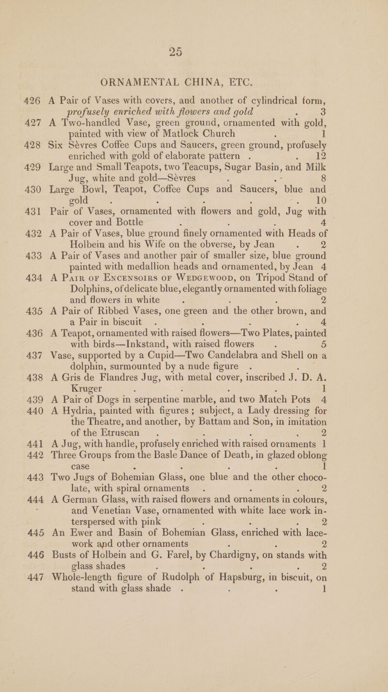 426 A427 428 429 430 431 432 433 434 435 436 437 438 439 440 44) 442 443 44d 445 446 447 25 ORNAMENTAL CHINA, ETC. A Pair of Vases with covers, and another of cylindrical form, profusely enriched with flowers and gold : 3 A Two-handled Vase, green ground, ornamented with gold, painted with view of Matlock Church ] Six Sévres Coffee Cups and Saucers, green eround, profusely enriched with gold of elaborate pattern . 12 Large and Small Teapots, two Teacups, Sugar Bae and Milk Jug, white and gold—Sévres 8 Large Bowl, Teapot, Coffee Cups and Saucers, Epis and “wold : 10 Pair of Vases, ornamented with flowers and gold, J ug with — cover and Bottle : 4 A Pair of Vases, blue ground finely ornamented with Heads of Holbein and his Ww ife on the obverse, by Jean ; DY A Pair of Vases and another pair of smaller size, blue ground painted with medallion heads and ornamented, by Jean 4 A Parr or Encewsoirs oF WEDGEWwooD, on Tripod Stand of Dolphins, of delicate blue, elegantly ornamented with foliage and flowers in white : Ds, A Pair of Ribbed Vases, one green and the other brown, and a Pair in biscuit. 4. A Teapot, ornamented with raised flowers—Two Plates, painted with birds—Inkstand, with raised flowers _.. 5 Vase, supported by a Cupid—Two Candelabra and Shell on a dolphin, surmounted by a nude figure A Gris de Flandres Jug, with metal cover, inscribed J. Dae Kruger : ] A Pair of Dogs in serpentine marble, and two Match Pots 4. A Hydria, painted with figures ; subject, a Lady dressing for the Theatre, and another, by Battam and Son, in imitation of the Etruscan. 2 A Jug, with handle, profusely enriched with raised ornaments 1 Three Groups from ‘the Basle Dance of Death, in glazed ee case Two Jugs of Poheninn Glass; one lic. and the other ee late, with spiral ornaments. 2 A Géeravan Glass, with raised flowers and Stuament in soleus. and Wenetan Vase, ornamented with white lace work in- terspersed with pink An Ewer and Basin of Bokoman Glass, enniehied aah lace- work and other ornaments 2 Busts of Holbein and G. Farel, by Chardigny, on stands with glass shades 2 Whole-length figure of Rudolph ‘of Hapsburg, in biscuit, on stand with glass shade . |