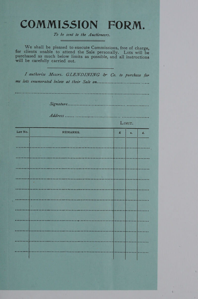 COMMISSION FORM. To be sent to the Auctioneers. We shall be pleased to execute Commissions, free of charge, for clients unable to attend the Sale personally. Lots wiil be purchased as much below limits as possible, and all instructions will be carefully carried out.  L authorise Messrs. GLENDINING &amp; Co. to purchase for me lots enumerated below at their Sale on  