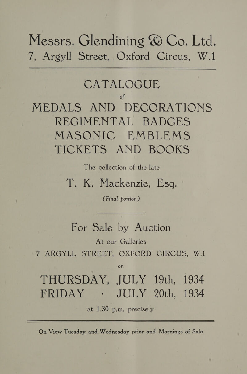 Messrs. Glendining @ Co. Ltd. 7, Argyll Street, 4 Oxford Circus, W.1 CATALOGUE of MEDALS AND DECORATIONS REGIMENTAL BADGES MASONIC EMBLEMS TICKETS AND BOOKS The collection of the late PeaieeMackenzie Esq. (Final portion) For Sale by Auction At our Galleries oye isi by, OXFORD: CIRCUS, W.1 on nina, JULY 19th, 1934 Pl eae J UL 20th, 1934 at 1.30 p.m. precisely On View Tuesday and Wednesday prior and Mornings of Sale