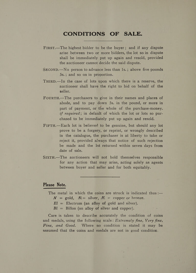 CONDITIONS OF SALE. FirsTt.—The highest bidder to be the buyer; and if any dispute arise between two or more bidders, the lot so in dispute shall be immediately put up again and resold, provided the auctioneer cannot decide the said dispute. SECOND.—No person to advance less than ls.; above five pounds 5s.; and so on in proportion. THIRD.—In the case of lots upon which there is a reserve, the auctioneer shall have the right to bid on behalf of the seller. FOURTH.—The purchasers to give in their names and places of abode, and to pay down 5s. in the pound, or more in part of payment, or the whole of the purchase-money. if required; in default of which the lot or lots so pur- chased to be immediately put up again and resold. FIFTH.—Each lot is believed to be genuine, but should any lot prove to be a forgery, or reprint, or wrongly described in the catalogue, the purchaser is at liberty to take or reject it, provided aitways that notice of such rejection be made and the lot returned within seven days from date of sale. SIXTH.—The auctioneers will not hold themselves responsible for any action that may arise, acting solely as agents between buyer and seller and for both equitably. Please Note.  The metal in which the coins are struck is indicated thus :— NY = gold, A= silver, AS = copper or bronze. El Bl I Electrum (an alloy of gold and silver). Billon (an alloy of silver and copper). I Care is taken to describe accurately the condition of coins and medals, using the following scale: Extremely fine, Very fine, Fine, and Good. Where no condition is stated it may be assumed that the coins and medals are not in good condition.