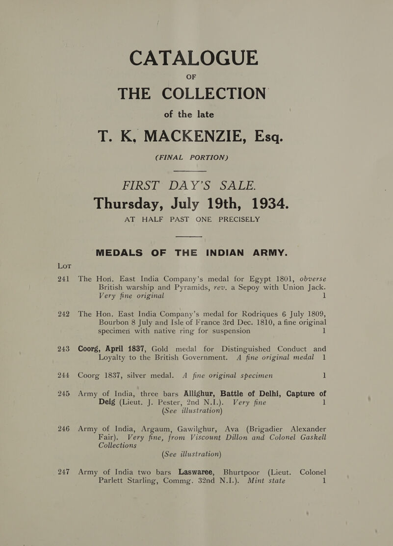 Lot 241 242 243 244 245 246 247 CATALOGUE THE COLLECTION of the late T. K, MACKENZIE, Esq. (FINAL PORTION) PLR Sime A Y Sa Ael er: Thursday, July 19th, 1934. AT HALF PAST ONE PRECISELY  MEDALS OF THE INDIAN ARMY. The Hon. East India Company’s medal for Egypt 1801, obverse British warship and Pyramids, rev. a Sepoy with Union Jack. Very fine original ] The Hon. East India Company’s medal for Rodriques 6 July 1809, Bourbon 8 July and Isle of France 3rd Dec. 1810, a fine original specimen with native ring for suspension ] Coorg, April 18387, Gold medal for Distinguished Conduct and Loyalty to the British Government. A fine original medal 1 Coorg 1837, silver medal. A fine original specimen 1 Army of India, three bars Allighur, Battle of Delhi, Capture - Deig (Lieut. J. Pester, 2nd N.I.). Very fine (See illustration) Army of India, Argaum, Gawilghur, Ava (Brigadier Alexander Fair). Very fine, from Viscount Dillon and Colonel Gaskell Collections (See illustration) Army of India two bars Laswaree, Bhurtpoor (Lieut. Colonel Parlett Starling, Commg. 32nd N.I.). Mint state 1