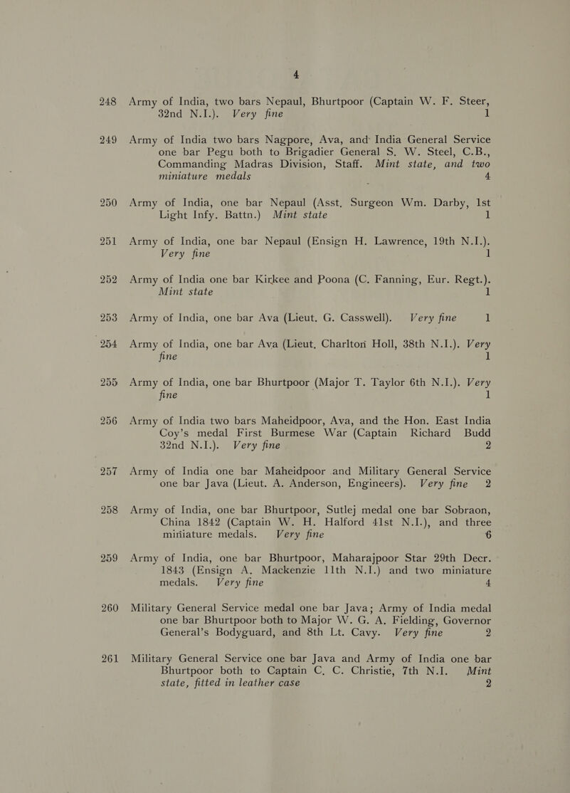 248 249 251 252 259 260 261 4 Army of India, two bars Nepaul, Bhurtpoor (Captain W. F. Steer, 32nd N.I.). Very fine 1 Army of India two bars Nagpore, Ava, and: India General Service one bar Pegu both to Brigadier General S. W. Steel, C.B., Commanding Madras Division, Staff. Mint state, and two miniature medals 4 Army of India, one bar Nepaul (Asst, Surgeon Wm. Darby, Ist Light Infy. Battn.) Mint state ] Army of India, one bar Nepaul (Ensign H. Lawrence, 19th N.I.). Very fine ] Army of India one bar Kirkee and Poona (C. Fanning, Eur. Regt.). Mint state 1 Army of India, one bar Ava (Lieut. G. Casswell). Very fine 1 Army of India, one bar Ava (Lieut, Charltori Holl, 38th N.I.). Very fine 1 Army of India, one bar Bhurtpoor (Major T. Taylor 6th N.I.). Very fine | 1 Army of India two bars Maheidpoor, Ava, and the Hon. East India Coy’s medal First Burmese War (Captain Richard Budd 32nd N.I.). Very fine 2 Army of India one bar Maheidpoor and Military General Service one bar Java (Lieut. A. Anderson, Engineers). Very fine 2 Army of India, one bar Bhurtpoor, Sutlej medal one bar Sobraon, China 1842 (Captain W. H. Halford 41st N.I.), and three miniature medals. Very fine 6 Army of India, one bar Bhurtpoor, Maharajpoor Star 29th Decr. 1843 (Ensign A. Mackenzie 11th N.I.) and two miniature medals. Very fine 4 Military General Service medal one bar Java; Army of India medal one bar Bhurtpoor both to Major W. G. A, Fielding, Governor General’s Bodyguard, and 8th Lt. Cavy. Very fine 2 Military General Service one bar Java and Army of India one bar Bhurtpoor both to Captain C, C. Christie, 7th N.I. Mint state, fitted in leather case 9