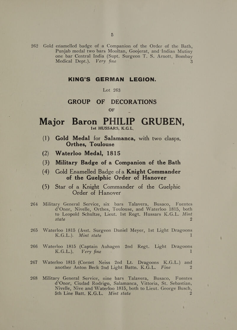 262 Gold eriamelled badge of a Companion of the Order of the Bath, Punjab medal two bars Mooltan, Goojerat, and ‘Indian Mutiny one bar Central India (Supt. Surgeon T. S. Arnott, Bombay Medical Dept.). Very fine 5: KING’S GERMAN LEGION. Lot 263 GROUP OF DECORATIONS OF Major Baron PHILIP GRUBEN, Ist HUSSARS, K.G.L. (1) Gold Medal for Salamanca, with two clasps, Orthes, Toulouse (2) Waterloo Medal, 1815 (3) Military Badge of a Companion of the Bath (4) Gold Enamelled Badge ofa Knight Commander of the Guelphic Order of Hanover (5) Star of a Knight Commander of the Guelphic Order of Hanover 264 Military General Service, six bars Talavera, Busaco, Fuentes d’Onor, Nivelle, Orthes, Toulouse, and Waterloo 1815, both to Leopold Schultze, Lieut. Ist Regt. Hussars K.G.L. Mint state 2 265 Waterloo 1815 (Asst. Surgeon Daniel Meyer, Ist Light Dragoons K.G.L.). Mint state 1 266 Waterloo 1815 (Captain Auhagen 2nd Regt. Light Dragoons K.G.L.). Very fine 1 267 Waterloo 1815 (Corriet Neiss 2nd Lt. Dragoons K.G.L.) and another Anton Beck 2nd Light Battn. K.G.L. Fine 2 268 Military General Service, nine bars Talavera, Busaco, Fuentes d’Onor, Ciudad Rodrigo, Salamanca, Vittoria, St. Sebastian, Nivelle, Nive and Waterloo 1815, both to Lieut. George Busch, 5th Line Batt. K.G.L. Mint state 2