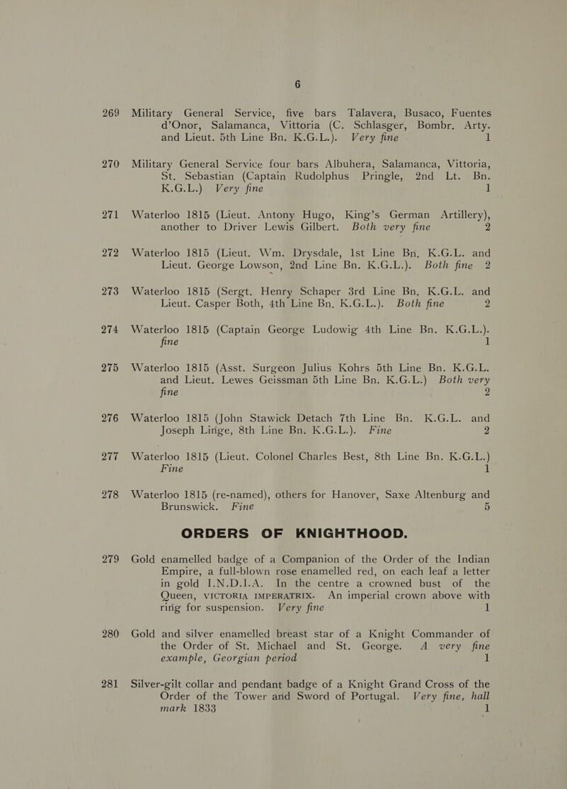 269 270 271 272 273 274 275 276 277 278 279 280 281 Military General Service, five bars Talavera, Busaco, Fuentes d’Onor, Salamanca, Vittoria (C. Schlasger, Bombr. Arty. and Lieut. 5th Line Bn. K.G.L.). Very fine 1 Military General Service four bars Albuhera, Salamanca, Vittoria, St. Sebastian (Captain Rudolphus Pringle, 2nd Lt. Bn. K.G.L.) Very fine 1 Waterloo 1815 (Lieut. Antony Hugo, King’s German Artillery), another to Driver Lewis Gilbert. Both very fine 2 Waterloo 1815 (Lieut. Wm. Drysdale, Ist Line Bn, K.G.L. and Lieut. George Lowson, 2nd Line Bn. K.G.L.). Both fine 2 Waterloo 1815 (Sergt. Henry Schaper 3rd Line Bn, K.G.L. and Lieut. Casper Both, 4th Line Bn, K.G.L.). Both fine 2 Waterloo 1815 (Captain George Ludowig 4th Line Bn. K.G.L.). fine 1 Waterloo 1815 (Asst. Surgeon Julius Kohrs 5th Line Bn. K.G.L. and Lieut. Lewes Geissman 5th Line Bn. K.G.L.) Both very fine 2 Waterloo 1815 (John Stawick Detach 7th Line Bn. K.G.L. and Joseph Linge, 8th Line Bn. K.G.L.). Fine 2 Waterloo 1815 (Lieut. Colonel Charles Best, 8th Line Bn. K.G.L.) Fine u Waterloo 1815 (re-named), others for Hanover, Saxe Altenburg and Brunswick. Fine 5 ORDERS OF KNIGHTHOOD. Gold enamelled badge of a Companion of the Order of the Indian Empire, a full-blown rose enamelled red, on each leaf a letter in gold I.N.D.I.A. In the centre a crowned bust of the Queen, VICTORIA IMPERATRIX. An imperial crown above with ring for suspension. Very fine 1 Gold and silver enamelled breast star of a Knight Commander of the Order of St. Michael and St. George. A_ very fine example, Georgian period 1 Silver-gilt collar and pendant badge of a Knight Grand Cross of the Order of the Tower and Sword of Portugal. Very fine, hall