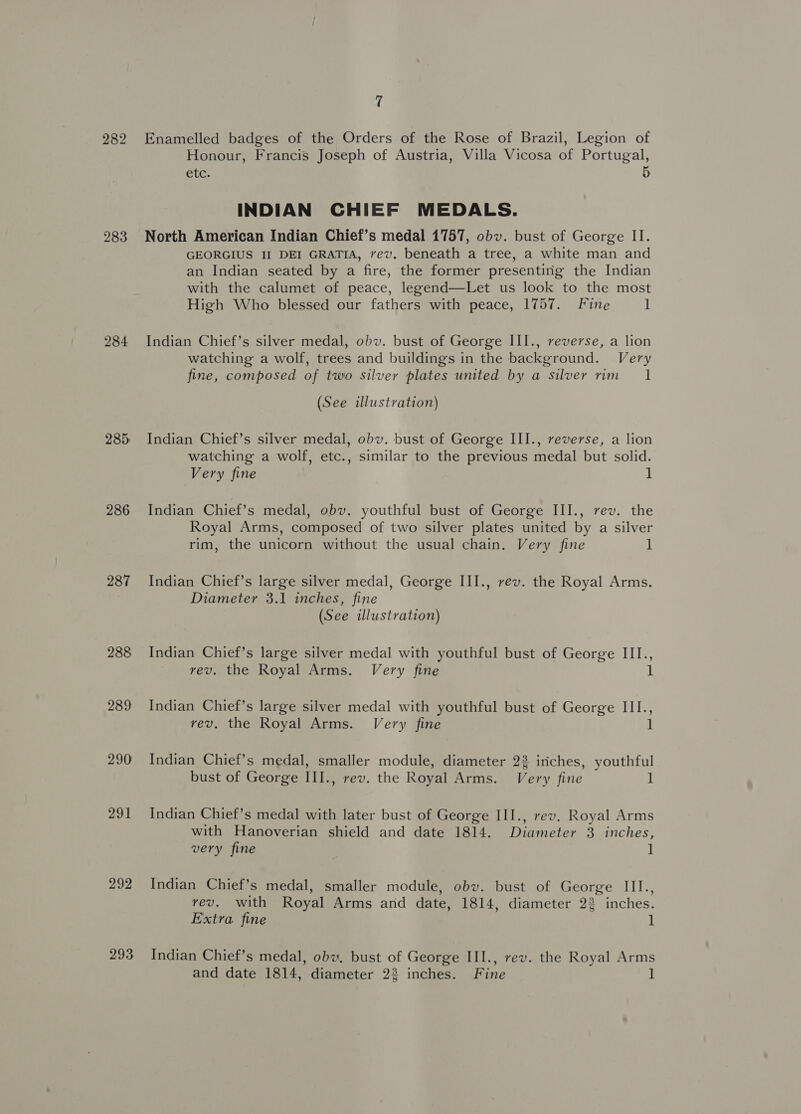 282 283 284 285 286 287 288 289 290 291 292 293 7 Enamelled badges of the Orders of the Rose of Brazil, Legion of Honour, Francis Joseph of Austria, Villa Vicosa of Portugal, Gite 5 INDIAN CHIEF MEDALS. North American Indian Chief’s medal 1757, obv. bust of George II. GEORGIUS II DEI GRATIA, vev. beneath a tree, a white man and an Indian seated by a fire, the former presenting the Indian with the calumet of peace, legend—Let us look to the most High Who blessed our fathers with peace, 1757. Fine 1 Indian Chief’s silver medal, obv. bust of George III., reverse, a lion watching a wolf, trees and buildings in the background. Very fine, composed of two silver plates united by a silver rim 1 (See illustration) Indian Chief’s silver medal, obv. bust of George III., reverse, a lion watching a wolf, etc., similar to the previous medal but solid. Very fine 1 Indian Chief’s medal, obv. youthful bust of George III., rev. the Royal Arms, composed of two silver plates united by a silver rim, the unicorn without the usual chain. Very fine 1 Indian Chief’s large silver medal, George III., rev. the Royal Arms. Diameter 3.1 inches, fine (See illustration) Indian Chief’s large silver medal with youthful bust of George III., vev. the Royal Arms. Very fine 1 Indian Chief’s large silver medal with youthful bust of George III., vev, the Royal Arms. Very fine 1 Indian Chief’s medal, smaller module, diameter 22 inches, youthful bust of George III., rev. the Royal Arms. Very fine 1 Indian Chief’s medal with later bust of George III., rev. Royal Arms with Hanoverian shield and date 1814. Diameter 3 inches, very fine 1 Indian Chief’s medal, smaller module, obv. bust of George III., vev. with Royal Arms and date, 1814, diameter 22 inches. Extra fine 1 Indian Chief’s medal, obu. bust of George III., rev. the Royal Arms and date 1814, diameter 22 inches. Fine 1