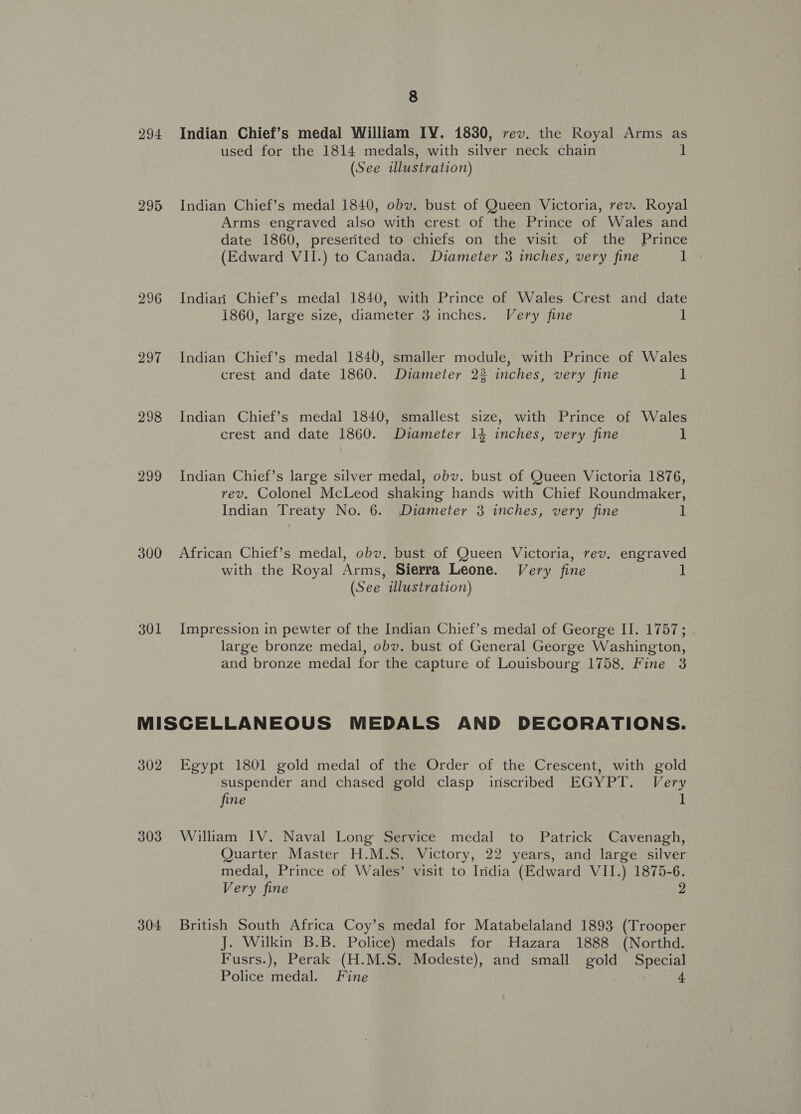 294 Indian Chief’s medal William IY. 1830, rev. the Royal Arms as used for the 1814 medals, with silver neck chain 1 (See illustration) 295 Indian Chief’s medal 1840, obv. bust of Queen Victoria, rev. Royal Arms engraved also with crest of the Prince of Wales and date 1860, preserited to chiefs on the visit of the Prince (Edward VII.) to Canada. Diameter 3 inches, very fine ] 296 Indiari Chief’s medal 1840, with Prince of Wales Crest and date i860, large size, diameter 3 inches. Very fine ] 297 Indian Chief’s medal 1840, smaller module, with Prince of Wales crest and date 1860. Diameter 23 inches, very fine 1 298 Indian Chief’s medal 1840, smallest size, with Prince of Wales crest and date 1860. Diameter 14 inches, very fine 1 299 Indian Chief’s large silver medal, obv. bust of Queen Victoria 1876, vev. Colonel McLeod shaking hands with Chief Roundmaker, Indian Treaty No. 6. Diameter 3 inches, very fine 1 300 African Chief’s medal, obv. bust of Queen Victoria, rev. engraved with the Royal Arms, Sierra Leone. Very fine ul (See illustration) 301 Impression in pewter of the Indian Chief’s medal of George II. 1757; large bronze medal, obv. bust of General George Washington, and bronze medal for the capture of Louisbourg 1758, Fine 3 MISCELLANEOUS MEDALS AND DECORATIONS. 302 Egypt 1801 gold medal of the Order of the Crescent, with gold suspender and chased gold clasp inscribed EGYPT. Very fine 1 303 William IV. Naval Long Service medal to Patrick Cavenagh, Quarter Master H.M.S. Victory, 22 years, and large silver medal, Prince of Wales’ visit to Iridia (Edward VII.) 1875-6. Very fine 2 304 British South Africa Coy’s medal for Matabelaland 1893 (Trooper J. Wilkin B.B. Police) medals for Hazara 1888 (Northd. Fusrs.), Perak (H.M.S. Modeste), and small gold Special Police medal. Fine 4