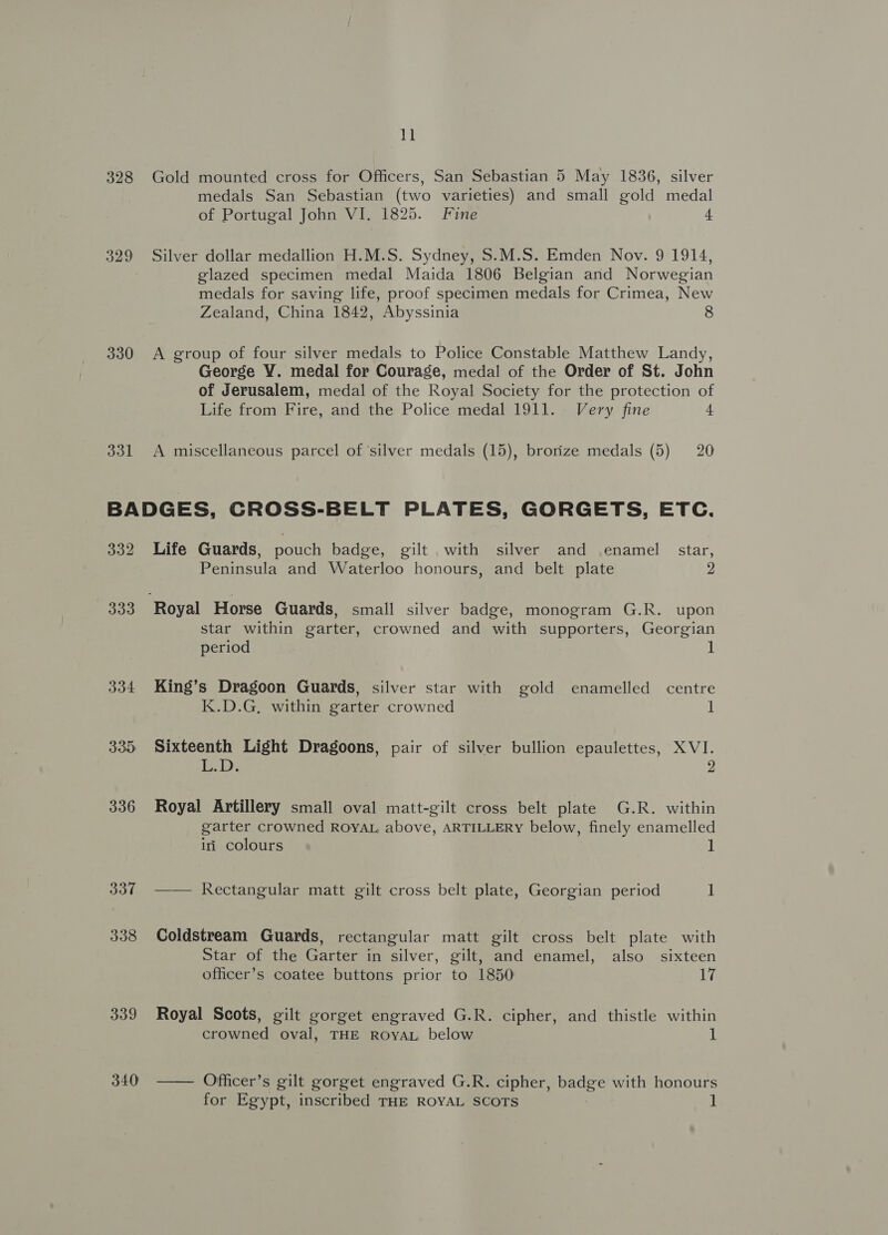 328 329 330 331 11 Gold mounted cross for Officers, San Sebastian 5 May 1836, silver medals San Sebastian (two varieties) and small gold medal of Portugal John VI. 1825. Fine 4 Silver dollar medallion H.M.S. Sydney, $.M.S. Emden Nov. 9 1914, glazed specimen medal Maida 1806 Belgian and Norwegian medals for saving life, proof specimen medals for Crimea, New Zealand, China 1842, Abyssinia 8 A group of four silver medals to Police Constable Matthew Landy, George VY. medal for Courage, medal of the Order of St. John of Jerusalem, medal of the Royal Society for the protection of Life from Fire, and the Police medal 1911. Very fine a A miscellaneous parcel of ‘silver medals (15), brorize medals (5) 20 332 333 334 335: 336 337 338 339 340 Life Guards, pouch badge, gilt .with silver and enamel star, Peninsula and Waterloo honours, and belt plate 2 star within garter, crowned and with supporters, Georgian period 1 King’s Dragoon Guards, silver star with gold enamelled centre K.D.G, within garter crowned 1 Sixteenth Light Dragoons, pair of silver bullion epaulettes, XVI. LD 2 Royal Artillery small oval matt-gilt cross belt plate G.R. within garter crowned ROYAL above, ARTILLERY below, finely enamelled iri colours 1 —— Rectangular matt gilt cross belt plate, Georgian period 1 Coldstream Guards, rectangular matt gilt cross belt plate with Star of the Garter in silver, gilt, and enamel, also sixteen officer’s coatee buttons prior to 1850 17 Royal Scots, gilt gorget engraved G.R. cipher, and thistle within crowned oval, THE ROYAL below 1 —— Offficer’s gilt gorget engraved G.R. cipher, badge with honours for Egypt, inscribed THE ROYAL SCOTS 1