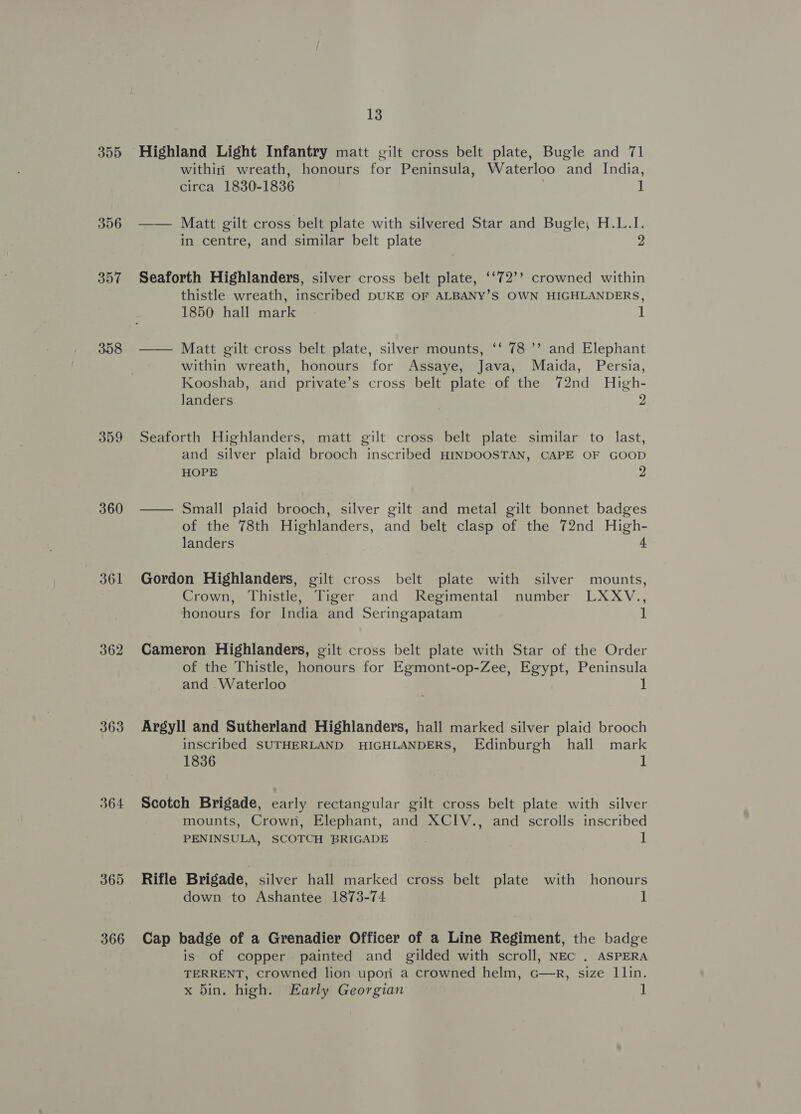 355 356 357 358 360 361 362 363 364 365 366 13 Highland Light Infantry matt gilt cross belt plate, Bugle and 71 withiri wreath, honours for Peninsula, Waterloo and India, circa 1830-1836 . 1 —— Matt gilt cross belt plate with silvered Star and Bugle, H.L.I. in centre, and similar belt plate 2 Seaforth Highlanders, silver cross belt plate, ‘‘72’? crowned within thistle wreath, inscribed DUKE OF ALBANY’S OWN HIGHLANDERS, 1850 hall mark 1 —— Matt gilt cross belt plate, silver mounts, ‘‘ 78 ’’ and Elephant within wreath, honours for Assaye, Java, Maida, Persia, Kooshab, and private’s cross belt plate of the 72nd High- landers 2 Seaforth Highlanders, matt gilt cross belt plate similar to last, and silver plaid brooch inscribed HINDOOSTAN, CAPE OF GOOD HOPE 2 — Small plaid brooch, silver gilt and metal gilt bonnet badges of the 78th Highlanders, and belt clasp of the 72nd High- landers 4 Gordon Highlanders, gilt cross belt plate with silver mounts, Crown, Thistle, Tiger and Regimental number LXXV., honours for India and Seringapatam 1 Cameron Highlanders, gilt cross belt plate with Star of the Order of the Thistle, honours for Egmont-op-Zee, Egypt, Peninsula and Waterloo 1 Argyll and Sutherland Highlanders, hall marked silver plaid brooch inscribed SUTHERLAND HIGHLANDERS, Edinburgh hall mark 1836 | Scotch Brigade, early rectangular gilt cross belt plate with silver mounts, Crown, Elephant, and XCIV., and scrolls inscribed PENINSULA, SCOTCH BRIGADE 1 Rifle Brigade, silver hall marked cross belt plate with honours down to Ashantee 1873-74 1 Cap badge of a Grenadier Officer of a Line Regiment, the badge is of copper painted and gilded with scroll, NEc . ASPERA TERRENT, Crowned lion upon a crowned helm, G—Rr, size llin.