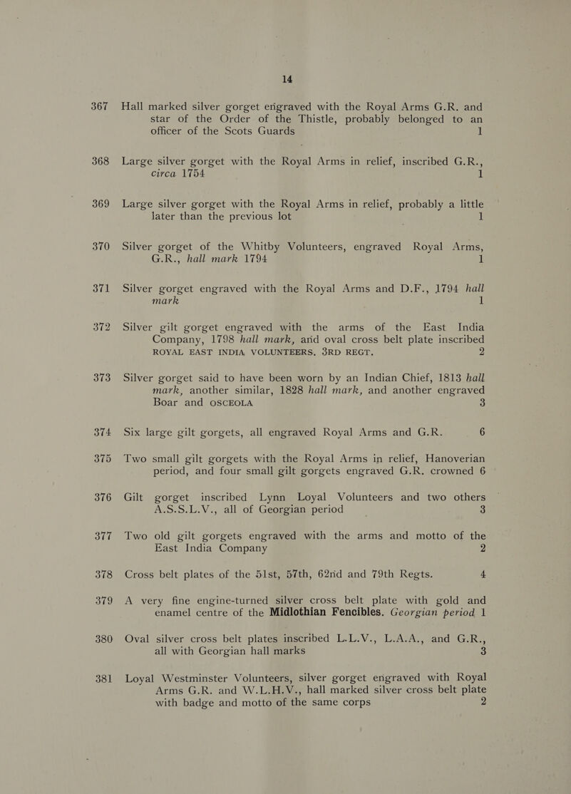 367 368 369 370 373 381 14 Hall marked silver gorget engraved with the Royal Arms G.R. and star of the Order of the Thistle, probably belonged to an officer of the Scots Guards 1 Large silver gorget with the Royal Arms in relief, inscribed G.R., circa 1754 1 Large silver gorget with the Royal Arms in relief, probably a little later than the previous lot 1 Silver gorget of the Whitby Volunteers, engraved Royal Arms, G.R., hall mark 1794 1 Silver gorget engraved with the Royal Arms and D.F., 1794 hall mark 1 Silver gilt gorget engraved with the arms of the East India Company, 1798 hall mark, arid oval cross belt plate inscribed ROYAL EAST INDIA VOLUNTEERS, 3RD REGT. 2 Silver gorget said to have been worn by an Indian Chief, 1813 hall mark, another similar, 1828 hall mark, and another engraved Boar and OSCEOLA 3 Six large gilt gorgets, all engraved Royal Arms and G.R. 6 Two small gilt gorgets with the Royal Arms in relief, Hanoverian period, and four small gilt gorgets engraved G.R. crowned 6 Gilt gorget inscribed Lynn Loyal Volunteers and two others A.S.S.L.V., all of Georgian period 3 Two old gilt gorgets engraved with the arms and motto of the East India Company 2 Cross belt plates of the 51st, 57th, 62nd and 79th Regts. 4 A very fine engine-turned silver cross belt plate with gold and enamel centre of the Midlothian Fencibles. Georgian period 1 Oval silver cross belt plates inscribed L.L.V., L.A.A., and G.R., all with Georgian hall marks 3 Loyal Westminster Volunteers, silver gorget engraved with Royal Arms G.R. and W.L.H.V., hall marked silver cross belt plate