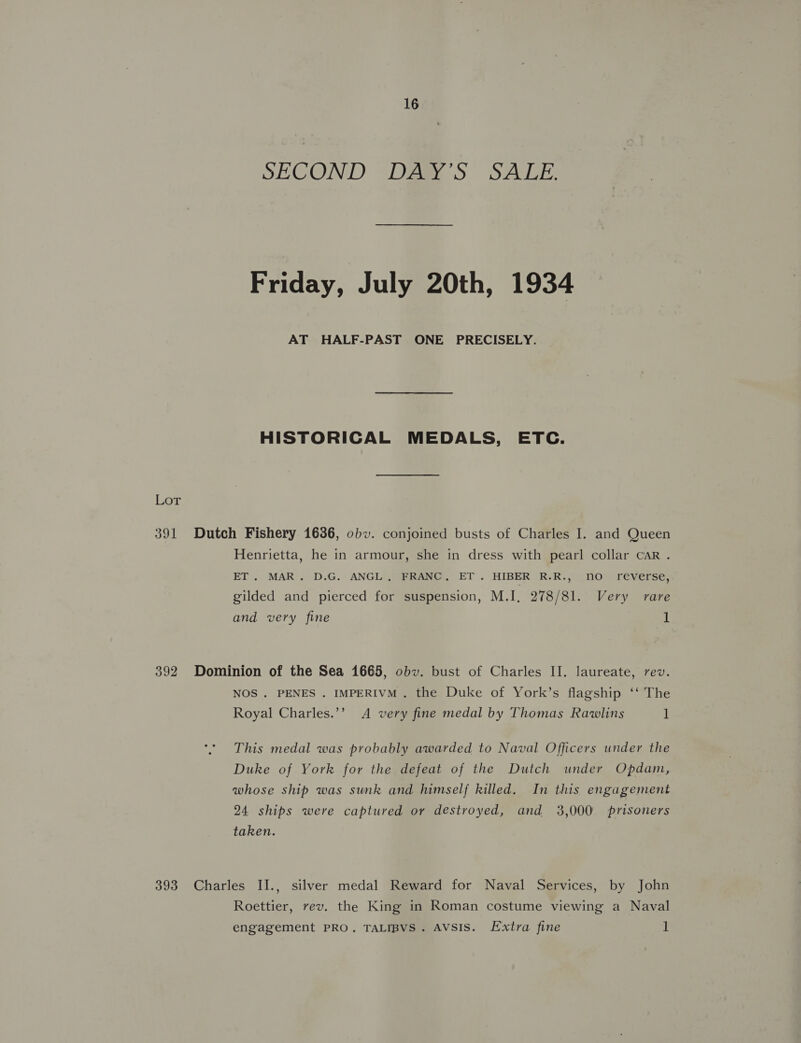 SECOND Dagy 3S SALE. Friday, July 20th, 1934 AT HALF-PAST ONE PRECISELY. HISTORICAL MEDALS, ETC. Lot 391 Dutch Fishery 1636, obv. conjoined busts of Charles I. and Queen Henrietta, he in armour, she in dress with pearl collar car . ET. MAR. D.G. ANGL. FRANC, ET. HIBER R.R., no reverse, gilded and pierced for suspension, M.I, 278/81. Very rare and very fine 1 392 Dominion of the Sea 1665, obv. bust of Charles II. laureate, rev. NOS. PENES . IMPERIVM. the Duke of York’s flagship ‘‘ The Royal Charles.’’ A very fine medal by Thomas Rawlins 1 This medal was probably awarded to Naval Officers under the Duke of York for the defeat of the Dutch under Opdam, whose ship was sunk and himself killed. In this engagement 24 ships were captured or destroyed, and 3,000 prisoners taken. 393 Charles II., silver medal Reward for Naval Services, by John Roettier, rev. the King in Roman costume viewing a Naval engagement PRO. TALIBVS. AVSIS. Extra fine 1