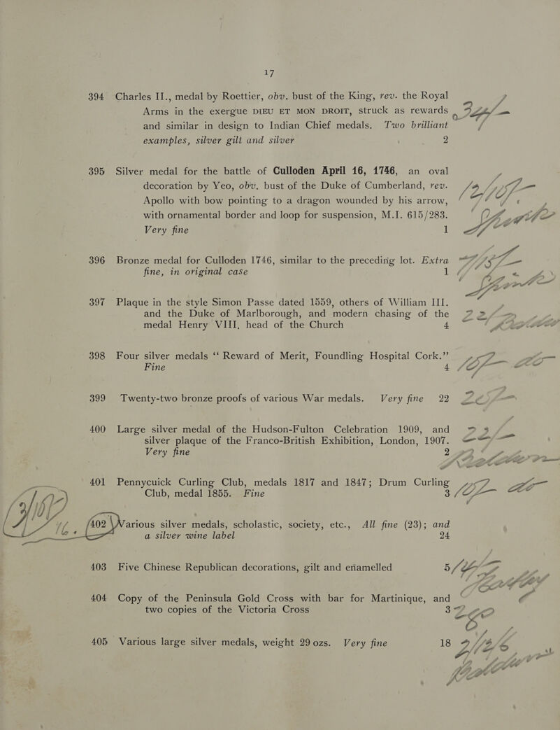 394 Charles II., medal by Roettier, obv. bust of the King, rev. the Royal Arms in the exergue DIEU ET MON DROIT, struck as rewards | @ Spf nos and similar in design to Indian Chief medals. Two brilliant examples, silver gilt and silver 2 395 Silver medal for the battle of Culloden April 16, 1746, an oval decoration by Yeo, obv. bust of the Duke of Cumberland, rev. 4 ip G— Apollo with bow pointing to a dragon wounded by his arrow, oF hs “oe : : . ° f 1 “. - . with ornamental border and loop for suspension, M.I. 615/283. EZ gle Very fine l “7 396 Bronze medal for Culloden 1746, similar to the precedirig lot. Extra “~~ A$ fine, in original case bi 7 jee ° LZ — | | he 397 Plaque in the style Simon Passe dated 1559, others of William III. and the Duke of Marlborough, and modern chasing of the 72/7») | » medal Henry VIII. head of the Church 40! ORG ROD 398 Four silver medals ‘‘ Reward of Merit, Foundling Hospital Cork.” 4-7 om Fine 1. f/f = 399 Twenty-two bronze proofs of various War medals. Very fine 22 Ze 400 Large silver medal of the Hudson-Fulton Celebration 1909, and ™ 8 silver plaque of the Franco-British Exhibition, London, 1907. =“ ~~ Very fine 2 372 , , a » ¥ % » ’ + , ef, * a4 en. Ce ae 4 i aa oo &amp; 401 Pennycuick Curling Club, medals 1817 and 1847; Drum Curling <7 Som  Club, medal 1855. Fine 8 fe arious silver medals, scholastic, society, etc., All fine (23); and a silver wine label 24 403 Five Chinese Republican decorations, gilt and eriamelled 5 Ts > Sy . f A, fe Cf I a 404 Copy of the Peninsula Gold Cross with bar for Martinique, and © a two copies of the Victoria Cross 37 A “% ¢ : A if. 405 Various large silver medals, weight 29 ozs. Very fine 18 9/4 S OY, Awe AA 4 ale yw KAP