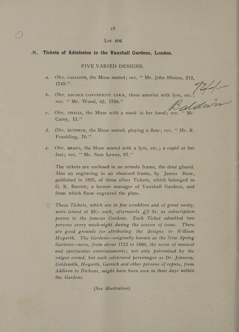 Lot 406 AR, Tickets of Admission to the Vauxhall Gardens, London. FIVE VARIED DESIGNS. a. Obv. CALLIOPE, the Muse seated; rev. ‘‘ Mr. John Hinton, 212, 1749.” , Vol b. Obv, 10COS&amp; CONVENIUNT LYR&amp;, three amorini with lyre, etc.‘ rev. ‘‘ Mr. Wood, 63, 1750. | Y Pay Seer c. Obv, THALIA, the Muse with a mask in her hand; rev. ‘‘ Mr. 7 Carey, ii d. Obv, EUTERPE, the Muse seated, playing a flute; rev. ‘‘ Mr. R. Frankling, 70.’’ e. Obv. ERATO, the Muse seated with a lyre, etc.; a cupid at her feet; rev. ‘‘ Mr. Sam Lewes, 87.’’ The tickets are enclosed in an ormolu frame, the door glazed. Also an engraving in an ebonized frame, by James Stow, published in 1825, of these silver Tickets, which belonged to G. R. Barrett, a former manager of Vauxhall Gardens, and from which Stow engraved the plate. These Tickets, which are in fine condition and of great rarity, were issued at 25/- each, afterwards £2 2s. as subscription passes to the famous Gardens. Each Ticket admitted two persons every week-night during the season of issue. There are good grounds for attributing the designs to William Hogarth. The Gardens—originally known as the New Spring Gardens—were, from about 1712 to 1860, the scene of musical and spectacular entertainments; not only patronised by the vulgar crowd, but such celebrated personages as Dr. Johnson, Goldsmith, Hogarth, Garrick and other persons of repute, from Addison to Dickens, might have been seen in their days within the Gardens. (See illustration) 