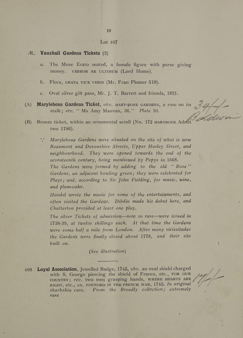 Lot 407 AR, Vauxhall Gardens Tickets (3) a. The Muse Erato seated, a female figure with purse giving money. VEREOR NE ULTIMUM (Lord Home). b. Flora, GRATA VICE VERIS (Mr. Fran Plomer 518). c. Oval silver gilt pass, Mr. J. T. Barrett and friends, 1821. (A) Marylebone Gardens Ticket, obv. MARY-BONE GARDENS, a rose on its ; VEN ae “ae stalk; rev. ‘‘ Ms Amy Mauvan, 36.’’ Plate 10. alee | gy” / as J? Pe [Crm (B) Bronze ticket, within an ornamental scroll (No. 172 MARYBONE Aditit: a me two 1786). Marylebone Gardens were situated on the site of what is now Beaumont and Devonshire Streets, Upper Harley Street, and neighbourhood. They were opened towards the end of the seventeenth century, being mentioned by Pepys in 1668. The Gardens were formed by adding to the old ‘“ Rose’’ Gardens, an adjacent bowling green; they were celebrated for Plays; and, according to Sir John Fielding, for music, wine, and plum-cake. Handel wrote the music for some of the entertainments, and often visited the Gardens. Dibdin made his debut here, and Chatterton provided at least one play. The silver Tickets of admission—now so rare—were issued in 1738-39, at twelve shillings each. At that time the Gardens were some half a mile from London. After many vicissitudes the Gardens were finally closed about 1778, and their site built on. (See illustration) 408 Loyal Association, Jewelled Badge, 1745, obv. an oval shield charged i with S, George piercing the shield of France, etc., FOR OUR SH COUNTRY; rev. two men grasping hands, WHERE HEARTS ARE Vg Oa RIGHT, etc., ex, FOUNDED IN THE FRENCH waR, 1745. In original sharkskin case. From the Broadly collection; extremely rare