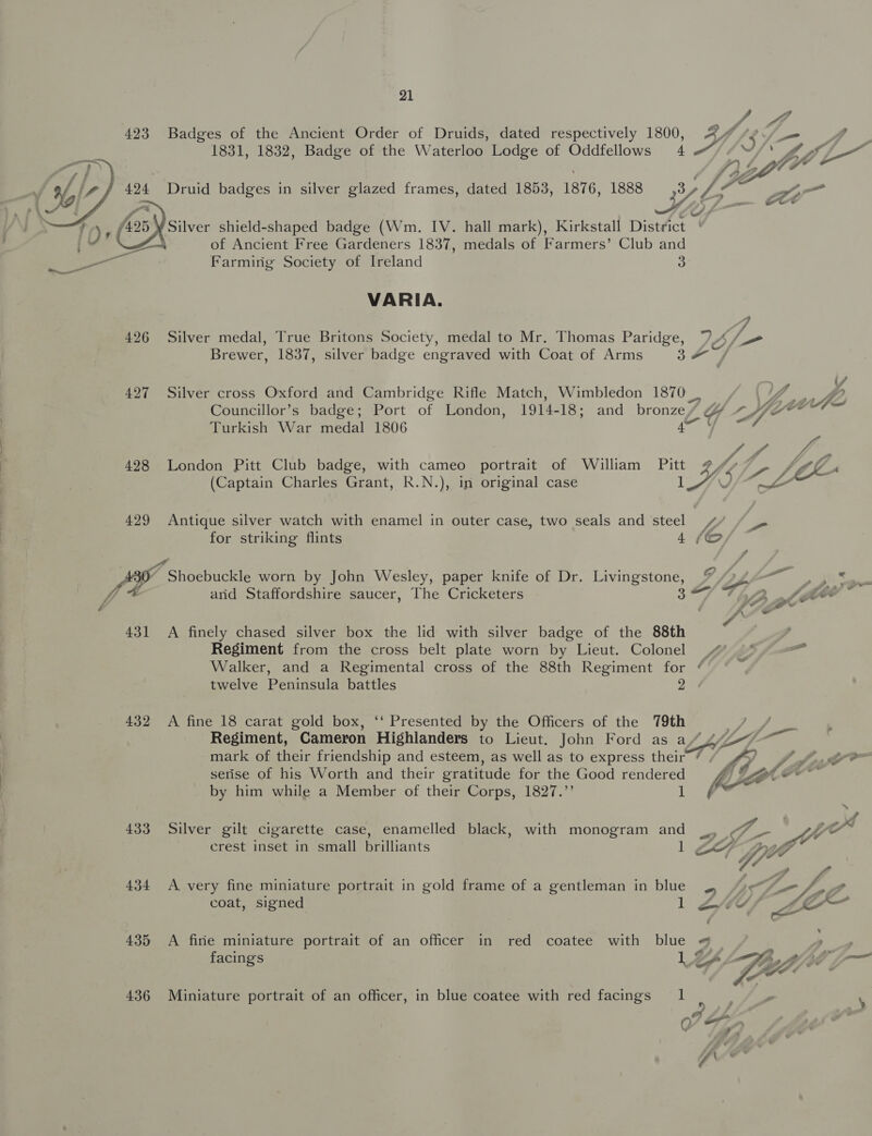 fight 423 Badges of the Ancient Order of Druids, dated respectively 1800, 4p SKF, 1831, 1832, Badge of the Waterloo Lodge of Oddfellows 4 Druid badges in silver glazed frames, dated 1853, 1876, 1888 3 Lf Silver shield-shaped badge (Wm. IV. hall mark), Kirkstall District | of Ancient Free Gardeners 1837, medals of Farmers’ Club and Farming Society of Ireland 3  VARIA. 426 Silver medal, True Britons Society, medal to Mr. Thomas Paridge, VIE: Brewer, 1837, silver badge engraved with Coat of Arms 3: Fag 427 Silver cross Oxford and Cambridge Rifle Match, Wimbledon 1870 y fe Councillor’s badge; Port of London, 1914-18; and bronze/ gy ier Turkish War medal 1806 ie hh. i 428 London Pitt Club badge, with cameo portrait of William Pitt # A fh CX (Captain Charles Grant, R.N.), in original case i Wd ALE 429 Antique silver watch with enamel in outer case, two seals and steel / je for striking flints 4 «© 30 Reser bucklc worn by John Wesley, paper knife of Dr. Livingstone, gee: ae oe and Staffordshire saucer, The Cricketers ey gn Vw (&lt;a 431 &lt;A finely chased silver box the lid with silver badge of the 88th Regiment from the cross belt plate worn by Lieut. Colonel 4 ° me Walker, and a Regimental cross of the 88th Regiment for ¢ e twelve Peninsula battles 2 432 A fine 18 carat gold box, ‘‘ Presented by the Officers of the 79th | . Regiment, Cameron Highlanders to Lieut. John Ford as a Edi ae mark of their friendship and esteem, as well as to express their’ / 4 (2 vA serise of his Worth and their gratitude for the Good fara hic by him while a Member of their Corps, 1827.’’ 433 Silver gilt cigarette case, enamelled black, with monogram and o se | ye” crest inset in small brilliants 1 ge Ke fo 434 A very fine miniature portrait in gold frame of a gentleman in blue S — pei coat, signed 1 ZW oe. 435 A fine miniature portrait of an officer in red coatee with blue « ; facings  436 Miniature portrait of an officer, in blue coatee with red facings 1 S \ M, &amp; 0 ,* eo Q 2 # sl