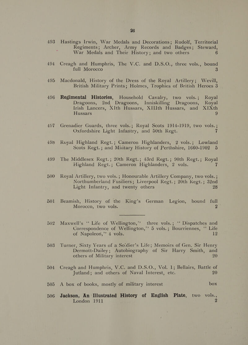 493 497 498 499 500 505 506 26 Hastings Irwin, War Medals and Decorations ; Rudolf, Territorial Regiments; Archer, Army Records and Badges; Steward, War Medals and Their History; and two others 6 Creagh and Humphris, The V.C. and D.S.O., three vols., bound full Morocco 3 Macdonald, History of the Dress of the Royal Artillery; Wevill, British Military Prints; Holmes, Trophies of British Heroes 3 Regimental Histories, Household Cavalry, two vols.; Royal Dragoons, 2nd Dragoons, Inniskilling Dragoons, Royal Irish Lancers, XIth Hussars, XIIIth Hussars, and XIXth Hussars 2 Grenadier Guards, three vols.; Royal Scots 1914-1919, two vols. ; Oxfordshire Light Infantry, and 50th Regt. 7 Royal Highland Regt.; Cameron Highlanders, 2 vols.; Lowland Scots Regt. ; and Muitary History of Perthshire, 1660-1902 5 The Middlesex Regt.; 20th Regt.; 43rd Regt.; 90th Regt.; Royal Highland Regt.; Cameron Highlanders, 2 vols. 7 Royal Artillery, two vols. ; Honourable Artillery Company, two vols. ; Northumberland Fusiliers; Liverpool Regt.; 20th Regt.; 32nd Light Infantry, and twenty others 28 Beamish, History of the King’s German Legion, bound full  Morocco, two vols. 2 Maxwell’s ‘‘ Life of Wellington,’’ three vols.; ‘‘ Dispatches and Correspondence of Wellington,’’ 5 vols.; Bourriennes, ‘‘ Life of Napoleon,’’ 4 vols. 12 Turner, Sixty Years of a Sodier’s Life; Memoirs of Gen. Sir Henry Dermott-Dailey; Autobiography of Sir Harry Smith, and others of Military interest 20 Creagh and Humphris, V.C. and D.S.O., Vol. 1; Bellairs, Battle of Jutland; and others of Naval Interest, etc. 20 A box of books, mostly of military interest box Jackson, An Illustrated History of English Plate, two vols., London 1911 2