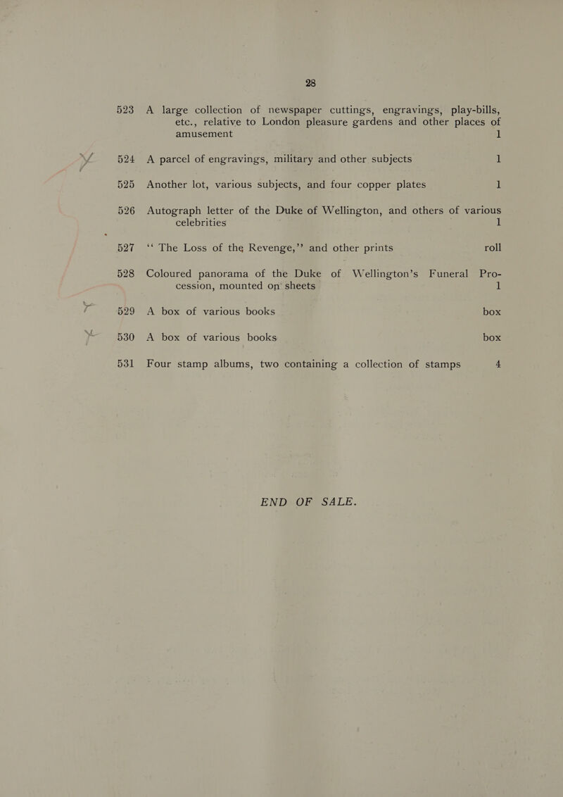 523 530 531 28 A large collection of newspaper cuttings, engravings, play-bills, etc., relative to London pleasure gardens and other places of amusement l A parcel of engravings, military and other subjects ] Another lot, various subjects, and four copper plates 1 Autograph letter of the Duke of Wellington, and others of various celebrities ; 1 ‘“ The Loss of the Revenge,’’ and other prints roll Coloured panorama of the Duke of Wellington’s Funeral Pro- cession, mounted on sheets 1 A box of various books box A box of various books box Four stamp albums, two containing a collection of stamps 4 END OF SALE.