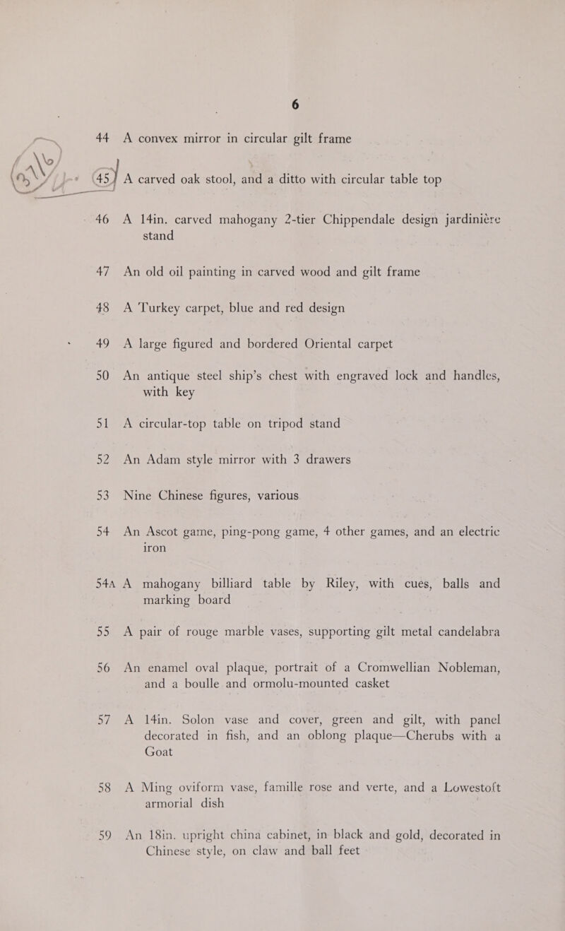 44 A convex mirror in circular gilt frame Aw) Gs s 48) A carved oak stool, and a ditto with circular table top ne en - 46 A 14in. carved mahogany 2-tier Chippendale design jardini¢re stand 47 An old oil painting in carved wood and gilt frame 48 A Turkey carpet, blue and red design 49 A large figured and bordered Oriental carpet 50 An antique steel ship’s chest with engraved lock and handles, with key 51 A circular-top table on tripod stand 52 An Adam style mirror with 3 drawers 53 Nine Chinese figures, various 54 An Ascot game, ping-pong game, 4 other games, and an electric iron 54a, A mahogany billiard table by Riley, with cues, balls and marking board 55 A pair of rouge marble vases, supporting gilt metal candelabra 56 An enamel oval plaque, portrait of a Cromwellian Nobleman, and a boulle and ormolu-mounted casket 57 A 14in. Solon vase and cover, green and gilt, with panel decorated in fish, and an oblong plaque—Cherubs with a Goat 58 A Ming oviform vase, famille rose and verte, and a Lowestoft armorial dish 59 An 18in. upright china cabinet, in black and gold, decorated in Chinese style, on claw and ball feet