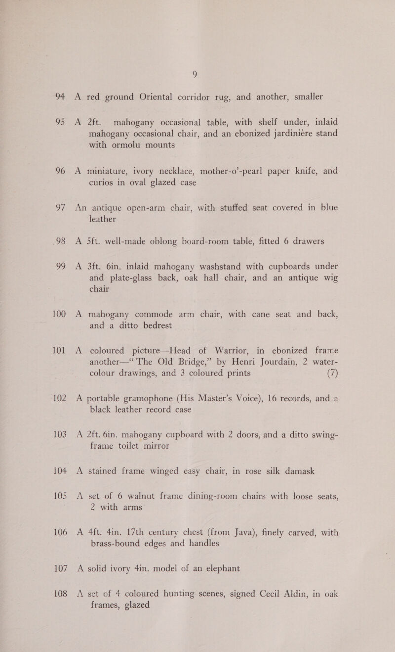 96 o7 98 99 100 101 103 104 106 107 108 5 A red ground Oriental corridor rug, and another, smaller A 2ft. mahogany occasional table, with shelf under, inlaid mahogany occasional chair, and an ebonized jardiniére stand with ormolu mounts A miniature, ivory necklace, mother-o’-pearl paper knife, and curios in oval glazed case An antique open-arm chair, with stuffed seat covered in blue leather A 5ft. well-made oblong board-room table, fitted 6 drawers A 3ft. 6in. inlaid mahogany washstand with cupboards under and plate-glass back, oak hall chair, and an antique wig chair A mahogany commode arm chair, with cane seat and back, and a ditto bedrest A coloured picture—Head of Warrior, in ebonized frame another—“ The Old Bridge,” by Henri Jourdain, 2 water- colour drawings, and 3 coloured prints (7) A portable gramophone (His Master’s Voice), 16 records, and a black leather record case A 2ft. 6in. mahogany cupboard with 2 doors, and a ditto swing- frame toilet mirror A stained frame winged easy chair, in rose silk damask A set of 6 walnut frame dining-room chairs with loose seats, 2 with arms A 4ft. 4in. 17th century chest (from Java), finely carved, with brass-bound edges and handles A solid ivory 4in. model of an elephant A set of 4 coloured hunting scenes, signed Cecil Aldin, in oak frames, glazed
