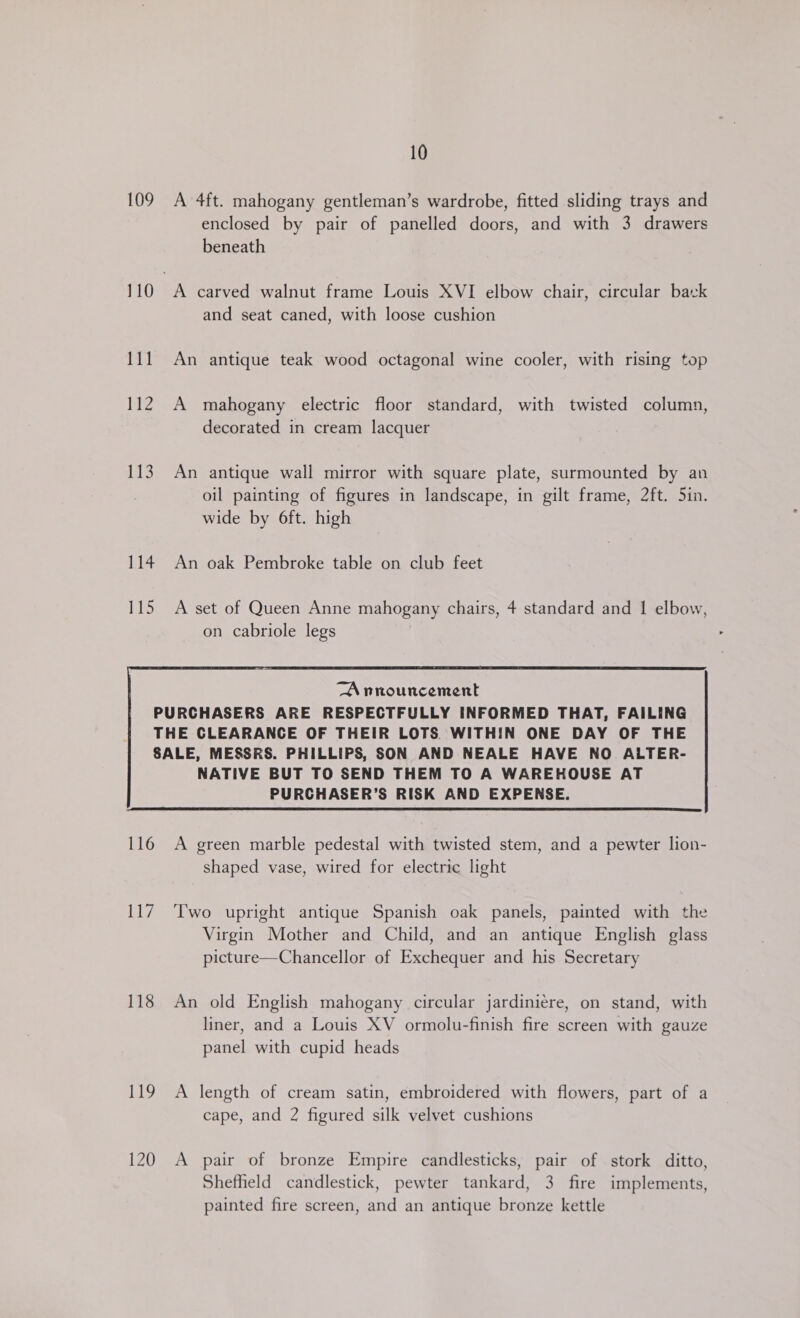 109 A 4ft. mahogany gentleman’s wardrobe, fitted sliding trays and enclosed by pair of panelled doors, and with 3 drawers beneath 110 A carved walnut frame Louis XVI elbow chair, circular bark and seat caned, with loose cushion 111 An antique teak wood octagonal wine cooler, with rising top 112 A mahogany electric floor standard, with twisted column, decorated in cream lacquer 113 An antique wall mirror with square plate, surmounted by an oil painting of figures in landscape, in gilt frame, 2ft. 5in. wide by 6ft. high 114 An oak Pembroke table on club feet 115 A set of Queen Anne mahogany chairs, 4 standard and 1 elbow, on cabriole legs   116 A green marble pedestal with twisted stem, and a pewter lion- shaped vase, wired for electric light 117 ‘Two upright antique Spanish oak panels, painted with the Virgin Mother and Child, and an antique English glass picture—Chancellor of Exchequer and his Secretary 118 An old English mahogany circular jardiniére, on stand, with liner, and a Louis XV ormolu-finish fire screen with gauze panel with cupid heads 119 A length of cream satin, embroidered with flowers, part of a cape, and 2 figured silk velvet cushions 120 A pair of bronze Empire candlesticks, pair of stork ditto, Shefheld candlestick, pewter tankard, 3 fire implements, painted fire screen, and an antique bronze kettle