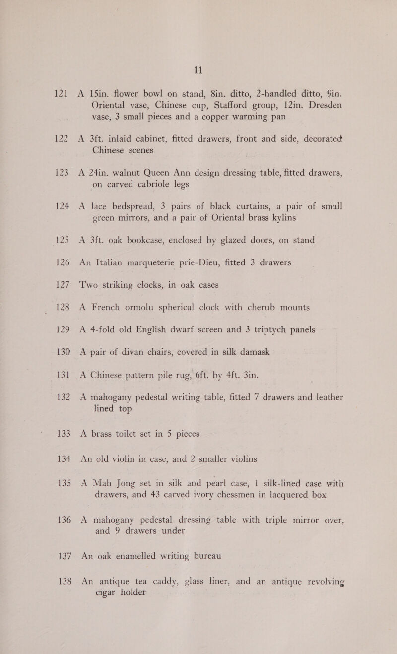 121 134 136 137 138 11 A 15in. flower bowl on stand, 8in. ditto, 2-handled ditto, 9in. Oriental vase, Chinese cup, Stafford group, 12in. Dresden vase, 3 small pieces and a copper warming pan A 3ft. inlaid cabinet, fitted drawers, front and side, decorated Chinese scenes A 24in. walnut Queen Ann design dressing table, fitted drawers, on carved cabriole legs A lace bedspread, 3 pairs of black curtains, a pair of small green mirrors, and a pair of Oriental brass kylins A 3ft. oak bookcase, enclosed by glazed doors, on stand An Italian marqueterie prie-Dieu, fitted 3 drawers Two striking clocks, in oak cases A French ormolu spherical clock with cherub mounts A pair of divan chairs, covered in silk damask A mahogany pedestal writing table, fitted 7 drawers and leather lined top A brass toilet set in 5 pieces An old violin in case, and 2 smaller violins A Mah Jong set in silk and pearl case, 1 silk-lined case with drawers, and 43 carved ivory chessmen in lacquered box A mahogany pedestal dressing table with triple mirror over, and 9 drawers under | An oak enamelled writing bureau An antique tea caddy, glass liner, and an antique revolving cigar holder