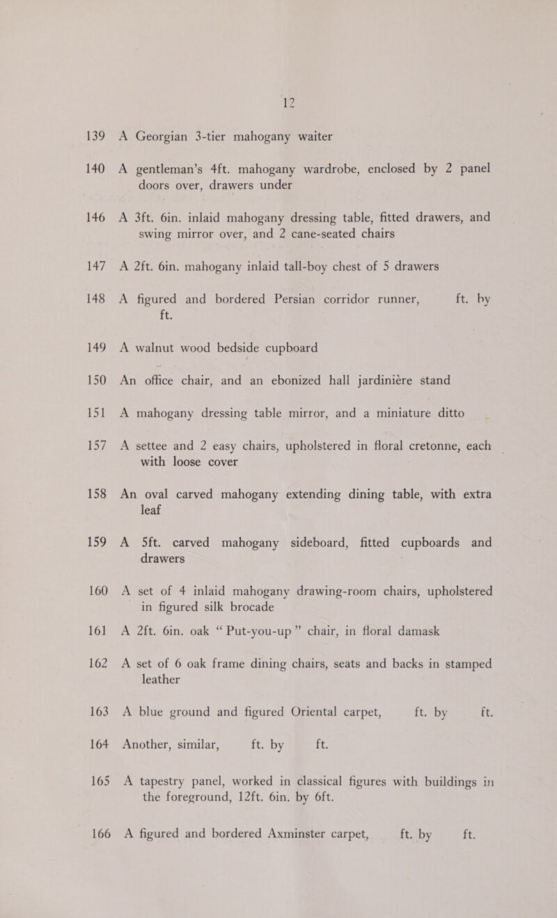 139 140 146 147 148 149 150 151 ipa? 158 159 160 161 162 163 164 165 166 12 A Georgian 3-tier mahogany waiter A gentleman’s 4ft. mahogany wardrobe, enclosed by 2 panel doors over, drawers under A 3ft. 6in. inlaid mahogany dressing table, fitted drawers, and swing mirror over, and 2 cane-seated chairs A 2ft. 6in. mahogany inlaid tall-boy chest of 5 drawers A figured and bordered Persian corridor runner, ft. by ft. A walnut wood bedside cupboard An site chair, and an ebonized hall jardiniére stand A mahogany dressing table mirror, and a miniature ditto A settee and 2 easy chairs, upholstered in floral cretonne, each _ with loose cover An oval carved mahogany extending dining table, with extra leaf A 5ft. carved mahogany sideboard, fitted cupboards and drawers 2 A set of 4 inlaid mahogany drawing-room chairs, upholstered in figured silk brocade A 2ft. 6in. oak “ Put-you-up” chair, in floral damask A set of 6 oak frame dining chairs, seats and backs in stamped leather A blue ground and figured Oriental carpet, ft. by ft. Another, similar, ft. by ft. A tapestry panel, worked in classical figures with buildings in the foreground, 12ft. 6in. by 6ft. A figured and bordered Axminster carpet, ft. by ft.