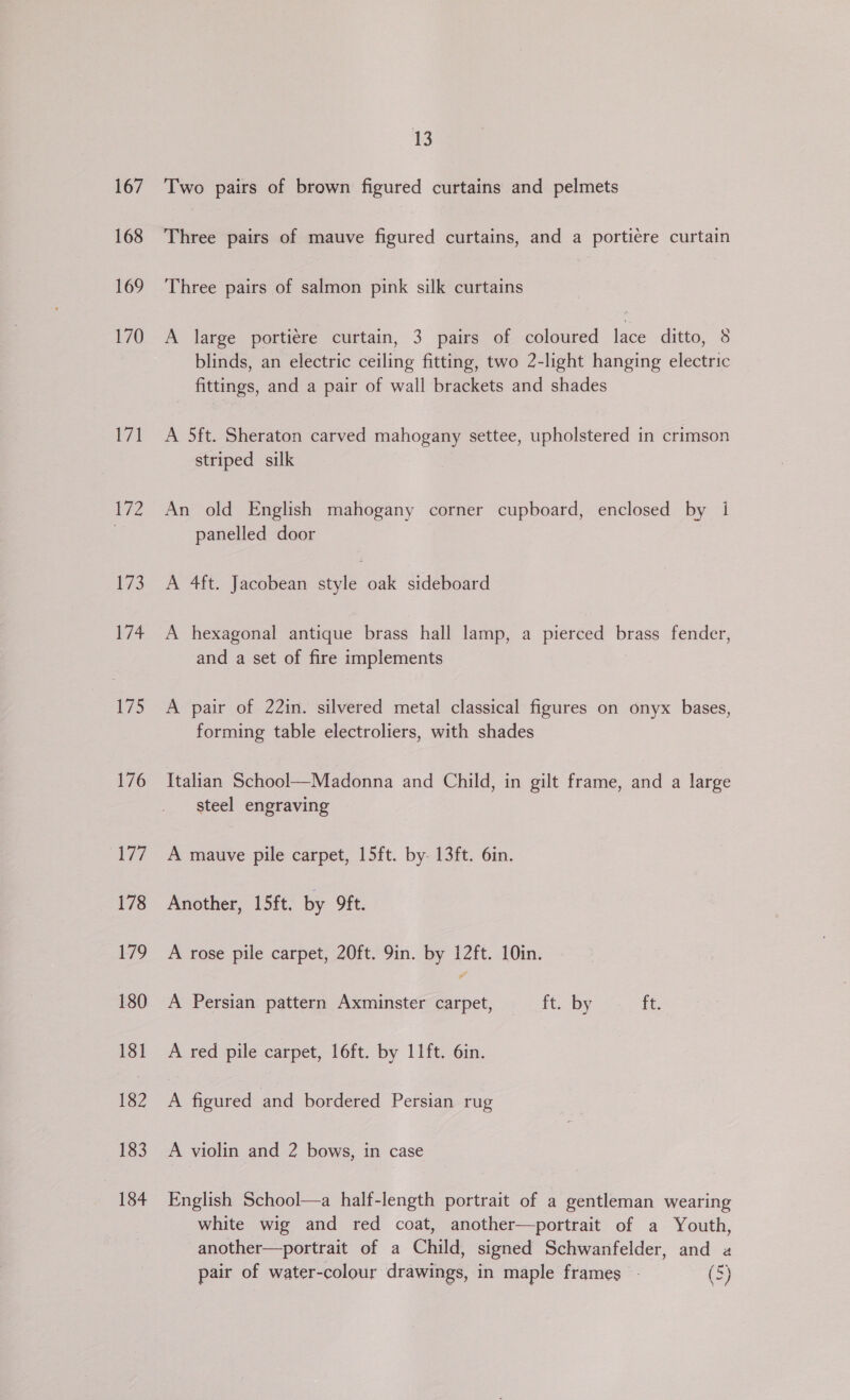 167 168 169 170 gl 172 173 174 175 176 177 178 179 180 181 182 183 184 13 Two pairs of brown figured curtains and pelmets Three pairs of mauve figured curtains, and a portiére curtain Three pairs of salmon pink silk curtains A large portiére curtain, 3 pairs of coloured ao ditto, 8 blinds, an electric ceiling fitting, two 2-light hanging electric fittings, and a pair of wall brackets and shades A 5ft. Sheraton carved mahogany settee, upholstered in crimson striped silk An old English mahogany corner cupboard, enclosed by i panelled door A 4ft. Jacobean style oak sideboard A hexagonal antique brass hall lamp, a pierced brass fender, and a set of fire implements A pair of 22in. silvered metal classical figures on onyx bases, forming table electroliers, with shades Italian School—Madonna and Child, in gilt frame, and a large steel engraving A mauve pile carpet, 15ft. by 13ft. 6in. Another, 15ft. by 9ft. A rose pile carpet, 20ft. 9in. by 12ft. 10in. A Persian pattern Axminster ae ft. by ft. A red pile carpet, 16ft. by 11ft. 6in. A figured and bordered Persian rug A violin and 2 bows, in case English School—a half-length portrait of a gentleman wearing white wig and red coat, another—portrait of a Youth, another—portrait of a Child, signed Schwanfelder, and a pair of water-colour drawings, in maple frames - (5)