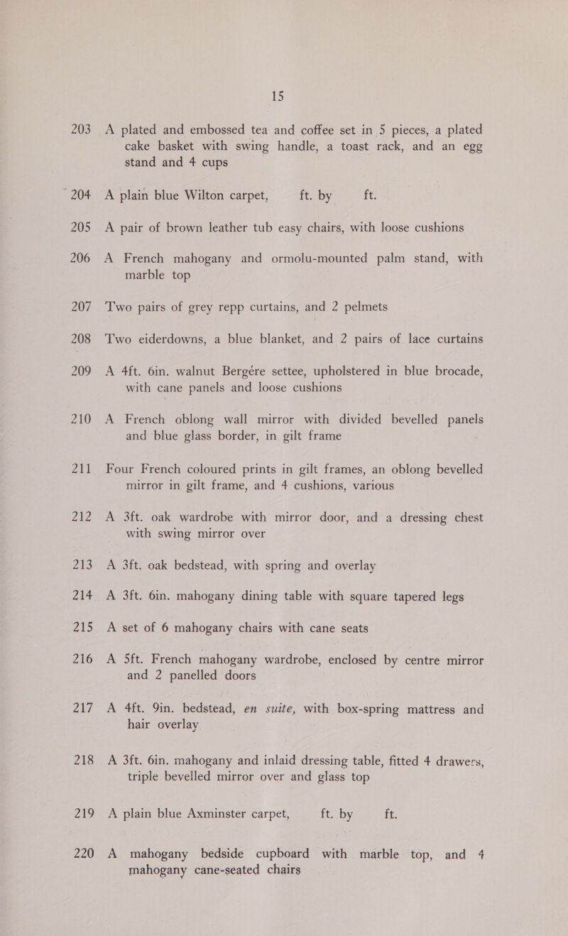 203 ~ 204 205 206 207 208 209 210 211 242 ale 214 215 216 PG 218 ZN 220 15 A plated and embossed tea and coffee set in 5 pieces, a plated cake basket with swing handle, a toast rack, and an egg stand and 4 cups A plain blue Wilton carpet, it. by ft. A pair of brown leather tub easy chairs, with loose cushions A French mahogany and ormolu-mounted palm stand, with marble top Two pairs of grey repp curtains, and 2 pelmets Two eiderdowns, a blue blanket, and 2 pairs of lace curtains A 4ft. 6in. walnut Bergére settee, upholstered in blue brocade, with cane panels and loose cushions A French oblong wall mirror with divided bevelled panels and blue glass border, in gilt frame Four French coloured prints in gilt frames, an oblong bevelled mirror in gilt frame, and 4 cushions, various A 3ft. oak wardrobe with mirror door, and a dressing chest with swing mirror over A 3ft. oak bedstead, with spring and overlay A 3ft. 6in. mahogany dining table with square tapered legs A set of 6 mahogany chairs with cane seats A Sit, French mahogany wardrobe, enclosed by centre mirror and 2 panelled doors A 4ft. 9in. bedstead, en suite, with box-spring mattress and hair overlay A 3ft. 6in. mahogany and inlaid dressing table, fitted 4 drawers, triple bevelled mirror over and glass top A plain blue Axminster carpet, ft. by ft. A mahogany bedside cupboard with marble top, and 4 mahogany cane-seated chairs
