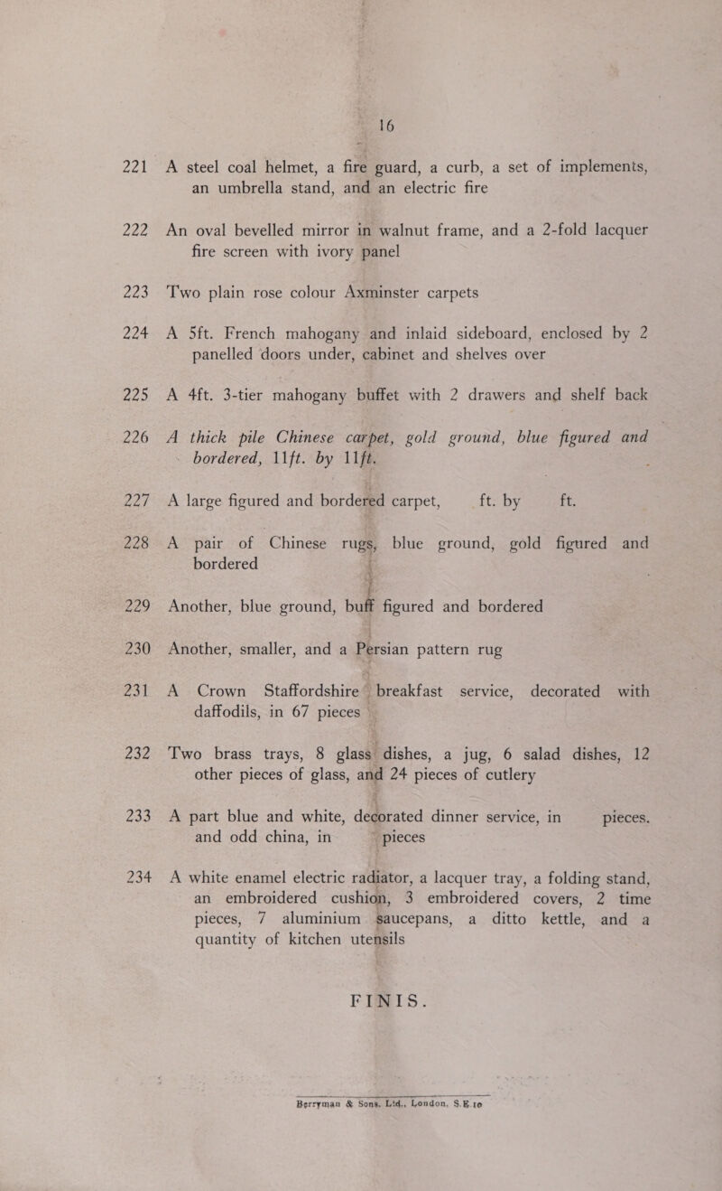 221 nee 223 224 225 226 227 228 229 230 231 232 rae 234 oh 6 A steel coal helmet, a fire guard, a curb, a set of implements, an umbrella stand, and an electric fire An oval bevelled mirror in walnut frame, and a 2-fold lacquer fire screen with ivory panel Two plain rose colour Axminster carpets A 5ft. French mahogany and inlaid sideboard, enclosed by 2 panelled doors under, cabinet and shelves over A 4ft. 3-tier mahogany buffet with 2 drawers and shelf back A thick pile Chinese carpet, gold ground, blue figured and | - bordered, \\ft. by 11ft. A large figured and bordered carpet, ft. by va A pair of ‘Chinese rugs blue ground, gold figured and bordered Or vaees eh die Another, blue ground, bale figured and bordered Another, smaller, and a Persian pattern rug A Crown Staffordshire” breakfast service, decorated with daffodils, in 67 pieces Two brass trays, 8 glass. dishes, a jug, 6 salad dishes, 12 other pieces of glass, and 24 pieces of cutlery A part blue and white, decorated dinner service, in pieces. and odd china, in  pieces A white enamel electric radiator, a lacquer tray, a folding stand, an embroidered cushion, 3 embroidered covers, 2 time pieces, 7 aluminium $aucepans, a_ ditto kettle, and a quantity of kitchen utensils FINIS. Berryman &amp; Sons, Ltd., London, S.E.1e