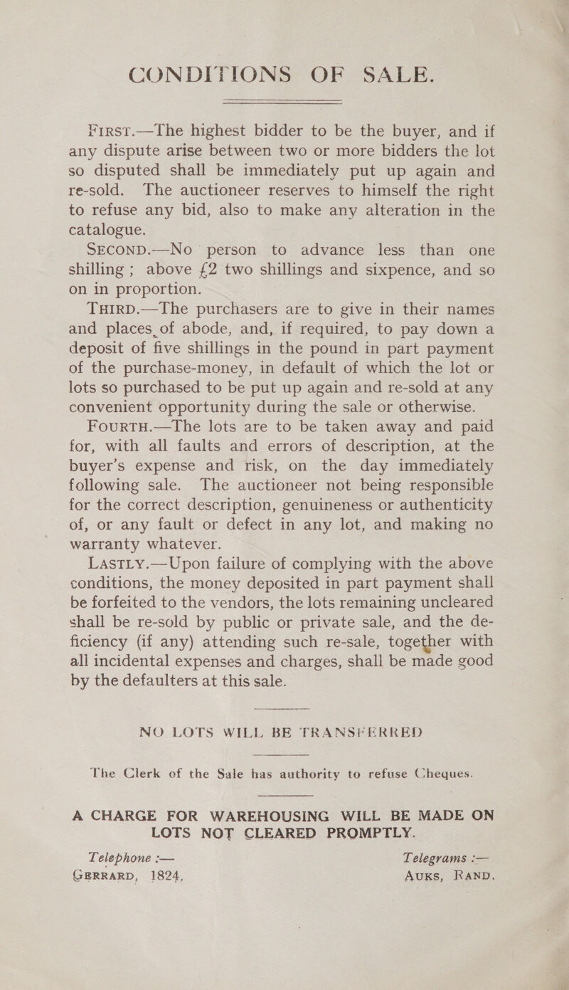 CONDITIONS OF SALE. First.—The highest bidder to be the buyer, and if any dispute arise between two or more bidders the lot so disputed shall be immediately put up again and re-sold. The auctioneer reserves to himself the right to refuse any bid, also to make any alteration in the catalogue. SECOND.—No person to advance less than one shilling ; above £2 two shillings and sixpence, and so on in proportion. TuHirD.—The purchasers are to give in their names and places_of abode, and, if required, to pay down a deposit of five shillings in the pound in part payment of the purchase-money, in default of which the lot or lots so purchased to be put up again and re-sold at any convenient opportunity during the sale or otherwise. FourtTH.—The lots are to be taken away and paid for, with all faults and errors of description, at the buyer’s expense and risk, on the day immediately following sale. The auctioneer not being responsible for the correct description, genuineness or authenticity of, or any fault or defect in any lot, and making no warranty whatever. LastLy.—Upon failure of complying with the above conditions, the money deposited in part payment shall be forfeited to the vendors, the lots remaining uncleared shall be re-sold by public or private sale, and the de- ficiency (if any) attending such re-sale, together with all incidental expenses and charges, shall be made good by the defaulters at this sale.  NO LOTS WILL BE TRANSFERRED The Clerk of the Sale has authority to refuse Cheques.  A CHARGE FOR WAREHOUSING WILL BE MADE ON LOTS NOT CLEARED PROMPTLY. Lelephone :— Telegrams :— GERRARD, 1824, AuUKS, RAND.