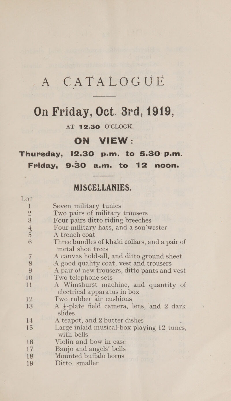 A CATA ROCUE On Friday, Oct. 3rd, 1919, AT 412.30 O’CLOCK. ON VIEW: Thursday, 12.30 p.m. to 5.30 p.m Friday, 9:30 a.m. to 12 noon.  MISCELLANIES. Lor 1 Seven military tunics ye Two pairs of military trousers 3 Four pairs ditto riding breeches 4 Four military hats, and a sou’ wester 5 A trench coat 6 Three bundles of khaki collars, and a pair of metal shoe trees a A canvas hold-all, and ditto ground sheet 8 A good quality coat, vest and trousers 9 A pair of new trousers, ditto pants and vest 0 Two telephone sets 1 A Wimshurst machine, and quantity of electrical apparatus in box 12 Two rubber air cushions 13 A i-plate field camera, lens, and 2 dark slides 14 A teapot, and 2 butter dishes 15 Large inlaid musical-box piaying 12 tunes, with bells 16 Violin and bow in case 17 Banjo and angels’ bells 18 Mounted buffalo horns 19 Ditto, smaller