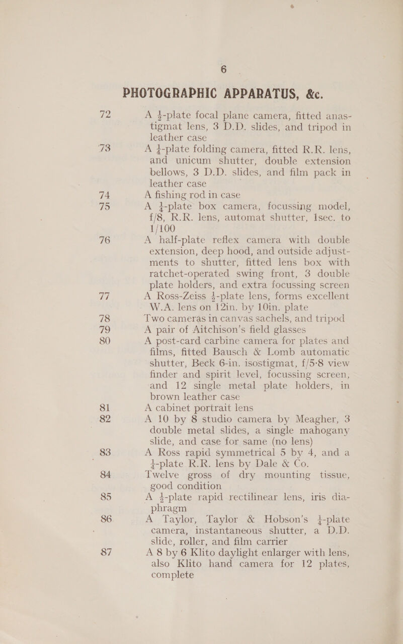 72 74 75 76 78 79 80 8i 82 6 A 3-plate focal plane camera, fitted anas- tigmat lens, 3 D.D. slides, and tripod in leather case A 4-plate folding camera, fitted R.R. lens, and unicum shutter, double extension bellows, 3 D.D. slides, and film pack in leather case A fishing rod in case A }-plate box camera, focussing model, {/8, RK.R. lens, automat shutter, Isec. to 1/100 A half-plate reflex camera with double extension, deep hood, and outside adjust- ments to shutter, fitted lens box with ratchet-operated swing front, 3 double plate holders, and extra focussing screen A Ross-Zeiss $-plate lens, forms excellent W.A. lens on 12in. by 10in. plate Two cameras in canvas sachels, and tripod A pair of Aitchison’s field glasses A post-card carbine camera for plates and films, fitted Bausch &amp; Lomb automatic shutter, Beck 6-in. isostigmat, {/5-8 view finder and spirit level, focussing screen, and 12 single metal plate holders, in brown leather case A cabinet portrait lens A 10 by 8 studio camera by Meagher, 3 double metal slides, a single mahogany slide, and case for same (no lens) A Ross rapid symmetrical 5 by 4, and a ¢-plate_R.R. lens by Dale &amp; Co. Twelve gross of dry mounting tissue, good condition A 4-plate rapid rectilinear lens, irs dia- phragm A Taylor, Taylor &amp; Hobson’s i-plate camera, instantaneous shutter, a D.D. slide, roller, and film carrier | A 8 by 6 Klito daylight enlarger with lens, also Klito hand camera for 12 plates, complete
